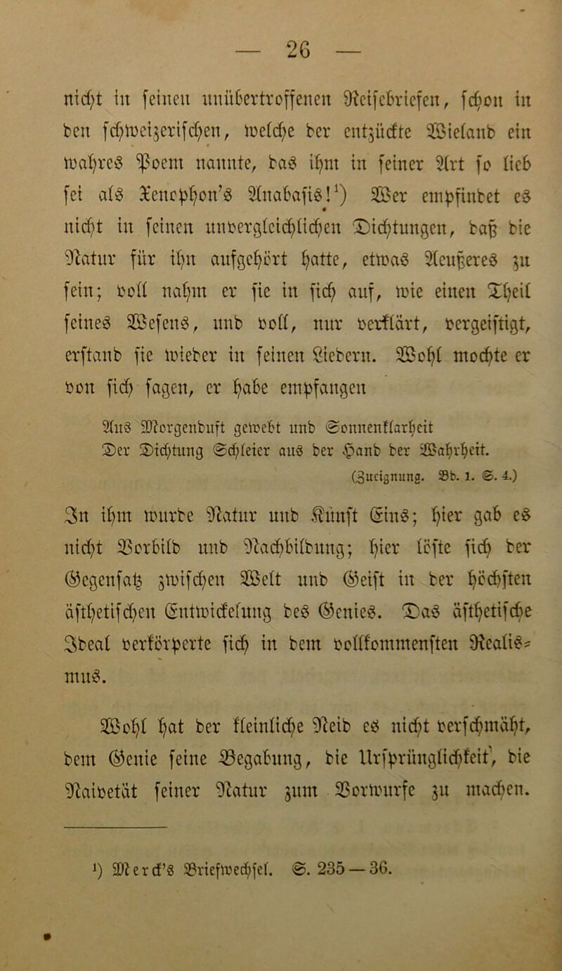 nidjt in feinen unübertroffenen fftctfcbriefen, fd)oit in beit fcfytüeijerifd^en, tbeld)e bcr ent^üdte Sielanb ein tbafyreg ^oent nannte, bag i^nt in feiner Slrt fo lieb fei alg Xenc^on’ö Slitabafig!1) Ser empfinbet eg nid)t in feinen unbergleid)lidjen £)id;tungen, baß bie -ftatur für tfyu auf gehört fyatte, ettbag 2(eu§ereg 51t fein; boll nafynt er fie in fid) auf, ibie einen Xfyeil feiueg Sefcttg, unb bott, nur berflart, bergeiftigt, erftaub fie tbieber in feinen Siebern. Sofyl mochte er bon fidj fagen, er ffabe empfangen 9tuS 23?orgenbuft getoefct ltnb ©cnnenftarfieit 2>ev ®icf)tung ©dreier auö ber £>anb ber ißkfyvbeit. (Zueignung. Sb. l. ©. 4.) 3n ibm untrbc üftatur unb Ännft Sing; fjier gab eg nicfyt 35crbilb unb sJlad)bilbung; t?icr lefte fid) ber ®egettfa£ 3tbifd;eit Seit unb ©eift in ber fyccbften äfd;etifd;en Sntibidefung beg ®enieg. “Dag aftfyetifcbe 3beal berförperte fid) in bem bcllfommenften iRcalig* nutg. Sofd fyat ber fleinlid;e sDleib eg nid)t berfc6ntatft, bem ®cuie feine -^Begabung, bie Urfprünglidff'eit, bie 9iaibetat feiner ^atur jum SSortburfe 31t machen. *) $? e r cf’« 9?riefibed)fel. @. 235 — 36.