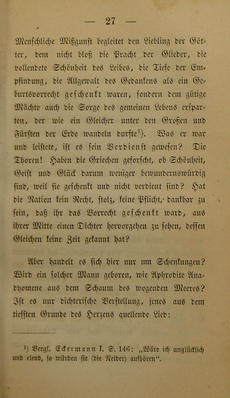 SRenfdjltcfye Sftifjgunft Begleitet beit Siebfing ber ®of* ter, beut uidjt Hoff bie ^ßradjt ber (^lieber, bte ooffenbete SdjönVeit beS SeibeS, bte Siefe ber @m* pfinbung, bte Slffgetoaft beS ©ebanfettS afS ein ©e= burtSbcrredjt gefreit!t loarett, fonbertt beut gütige Sflädjte and) bte (Sorge beS gemeinen SebettS erfbar= ten, ber lote ein (Steiger unter beit ©rofjett nttb dürften ber (Srbe toattbefu burfte1). 2BaS er loar uttb feiftete, ift eS fein 33 er bien ft geloefen? 3Me XBorett! §aben bie ©riedjen geforfdjt, ob SdjönVeit, ©eift uitb ©fit cf barnm locttiger belouubernStoürbig fittb, toeif fie gefc^eiif't uitb nid;t oerbieut fittb? §at bie Nation fein Üxedjf, ftof$, feine $ffid;t,* banfbar 31t v fein, bajj if;r baS 33orred)t gef d)enf t loarb, aus ifjrer SDbitte einen Dieter Verborgenen 31t fefjett, beffen ©feieren feine 3e^ gebannt fyat? 3lber ^attfceft es fid) Vier nur um Sdjeufungen? SfBirb ein fofd)er 2D7amt geboren, lote Styfirobite 3fna* btyomene aus bent Scfiaum beS toogenbett leeres? 3ft es nur bicf>terifd?e SBerfteffuug, jenes aus beut tiefften ©runbe beS iperjettS quedenbe Sieb: J) $ergf. (Scfermaitn I. @.146: „Sßäre icf; ungtticfft<V unb efenb, fo toürben fie (bie Leiber) auffjören.