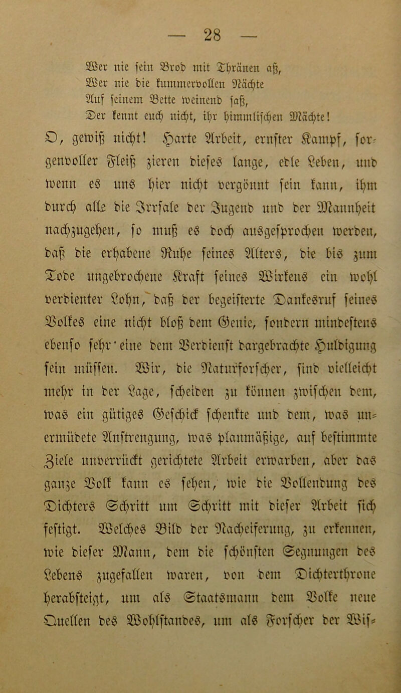 Ser nie jein 33rob mit greinen afj, Ser nie bie f'umtnertooflen 9Mdj>te Stuf feinem 33ette meinenb faß, S>er fennt eucf) nirf;t, it;r bimmlifd)en SDtädfte! D, gctoifj nicht! sparte Arbeit, ernfter ^autyf, for- genboKer ^leift gieren biefe<3 lauge, ette Seben, unb trenn es uns hier nicht vergönnt [ein !anu, ihm burcf) alle bie 3vrfale bev 3>ugenb unb ber äftannheit nad^ügehen, [o muß es bcc^> auSgefprochen merbett, baß bie erhabene 9fahe feines Filters, bie bis gurn Sobe ungebrochene Äraft feiucö SBtrfettS ein mcßl toerbienter Sohn, baß ber begeifterte QanfeSruf feines Golfes eine nidjt bloß beut ®enie, [onbern ntinbeftenS ebeufo [ehr*eine bent SBerbienft bargebrachte £)ulbigung fein ntftffeu. SÖir, bie ^aturforfdfer, finb rielleicbt mehr in ber Sage, fdfeiben 31t fönuen gtüifd;eu bem, toaS ein gütiges ® cf dnd fchenfte unb bem, toaS um ermübete Slnftrengung, maS planmäßige, auf beftimmte 3iele unberriidt gerichtete Slrbeit erftarben, aber baS ganje 33olf fann es [elfen, rote bie SBollenbung beS ©idfterS (Schritt um Schritt mit bicfer Arbeit fid; fcftigt. SÖelcheS 33ilb ber Nacheiferung, 31t erlernten, mie biefer ÜKann, bem bie fd;eufteu Segnungen bc^ Sehens jugefallen marcn, ton bem Qicßterthrone herabfteigt, um als (Staatsmann bem S3olfe neue Quellen beS SolflftanbeS, um als ftorfd;er ber SBif*