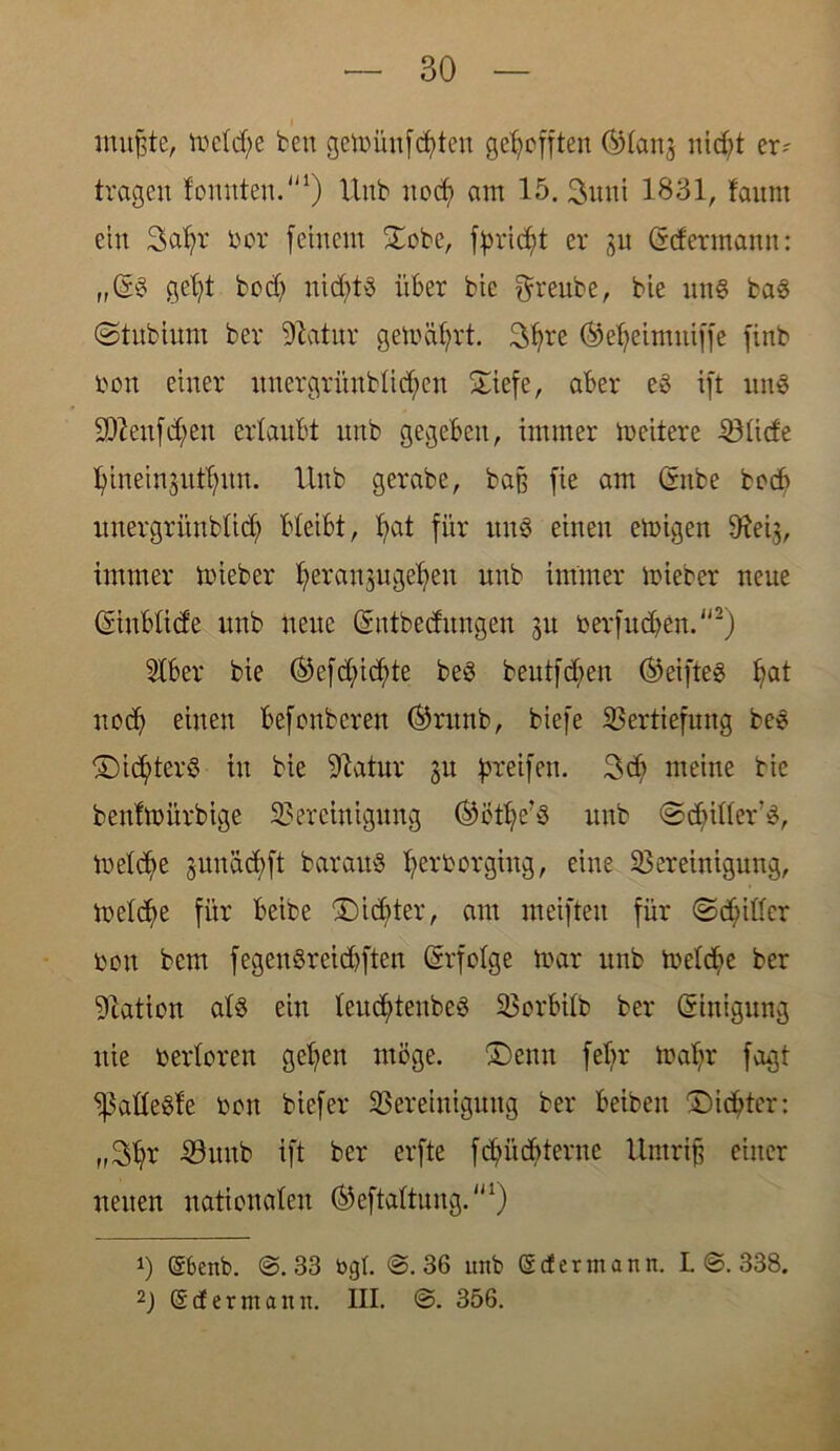 mußte, mdd;e ben gemünfcfyten gerefften OHanj nidj>t er? tragen tonnten.1) Uub uocf) am 15. 3uni 1831, faunt ein Satyr bor feinem £obe, fßrictyt er 31t (Sdermamt: „(5$ getyt bod? nittyts über bie freute, bie un§ ba§ ©tubium ber Statur gemährt. 3tyre (Setyeimniffe finb bon einer nnergrünbtid;en ©iefe, aber eg ift ung 9)lenfd;en erlaubt unb gegeben, immer mcitere Vtide tytneinsuttyun. Unb gerabe, baß fie am Cntbe bocb itnergritnbüd; bleibt, bat für ung einen emigen Öleij, immer mieber f>erau3ugef)en unb immer mieber neue ©nblide unb neue (Sntbecfitngen 31t berfudfen.2) Slber bie ®efd;id)te beg beutfctyen ®eifteg bat noch einen befonbcren ®runb, biefe Vertiefung beg SDictyterg tu bie 91atur gu greifen. 3dj> meine bie bentmürbige Vereinigung ®ctbe?g unb ©dritter g, metctye gunäd;ft baraug ^erborgiug, eine Vereinigung, ibetdfe für beibe £)id)ter, am meifteu für ©dritter bon bem fegenöreid)ften (Srfotge mar unb metctye ber Nation alg ein teucfdenbeg Vorbitb ber Einigung nie bertoren geben möge. Denn febr mabr fagt ^attegte bon biefer Vereinigung ber beiben Siebter: ff3br Vunb ift ber erfte febüdfterne Umriß einer neuen nationalen (^eftattung.1) 1) gbenb. @.33 bgt. @.36 unb gef er mann. I. @. 338. 2) g cf er nt amt. III. @. 356.