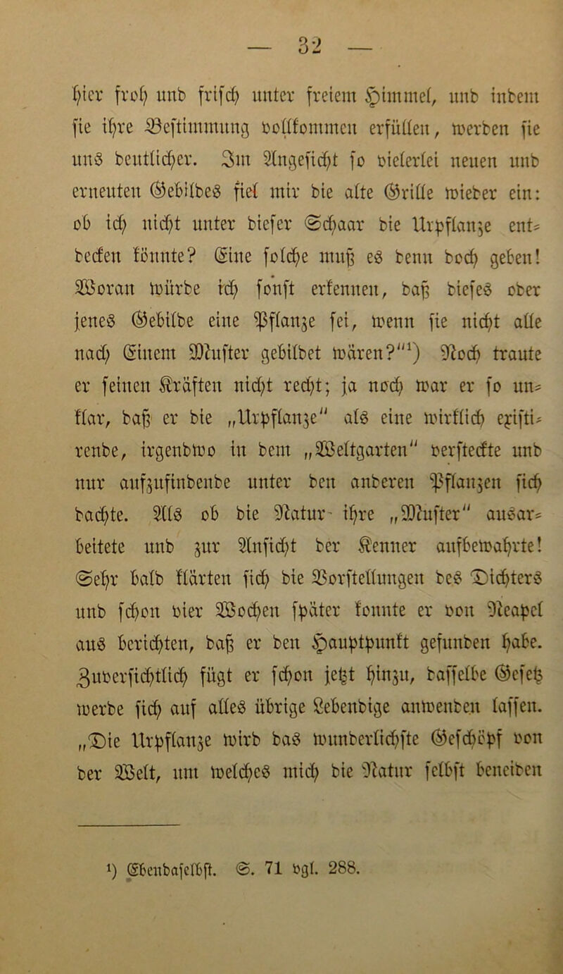 [ie ifme iSeftitnmung oottfommeu erfüttett, merben fie uns beuttid;er. 3m SHtgefidjt fo bietertei neuen unb erneuten ®ebitbeS fiet mir bie alte (dritte mieber ein: ob id; ttidjt unter tiefer «Schaar bie Urpftan$e ent* beden lönnte? ©ne fotdje muß es benn bcd? geben! SDSoran mürbe icfy fonft erf ernten, baß tiefet ober jenes ©ebitbe eine ^3f(ange fei, meint fie nicfyt alte nad; ©item üDZufter gebitbet mären?1) 9?ocf> traute er feinen Kräften nid;t recfyt; ja nodi mar er fo un= Har, baß er bie „Urpftanje ats eine mirftid? ejdfti* reute, irgenbmo in beut „äßettgarten oerftedte unb nur aufgitfinbenbe unter beit unteren ^ffanjeit ficf> badete. 2HS ob bie Statur - ifjre „dufter auSar* bettete unb $ur Slufidjt ber Kenner aufbemafyrte! ©efjr batb Härten fidj bie SSorftefiungeu beS Richters unb fdjoit hier Soeben fpäter tonnte er ooit Neapel aus berichten, baß er ben ^auptpunft gefunben I?abe. 3uoerfidjiIid) fügt er fcfyott jeted fy\v5i\, baffelbe ®efefe merbe fid; auf atteS übrige Sebenbige anmenbe.it taffen. „£)ie Urpftange mirb baS mnnbertidjfte ®efdjityf oon ber Sfißett, ttm meldjeS mid; bie Statur fetbft beneibeit i) ©enbafelbfl. ©. 71 »gl. 288.