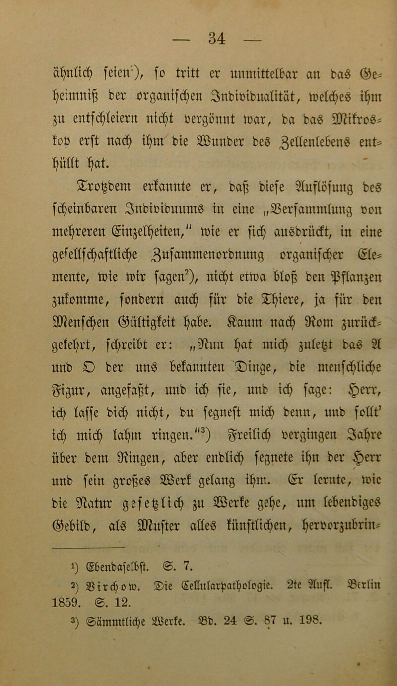 äfynltd) feien1)/ fo tritt er unmitteibar an baS ®e= teimnijf ber orgauifc^en 3nbibibualität, meld;eS iljm 31t entfettetem nicf;t üergöunt mar, ba baS Witxcä* tob erfi na<^ itm bie Sunber beS gellenlebenS ent* tütlt tat. £ro£bem ertannte er, baff biefe 2tuflöfung beS fdfeinbaren 3ubiüibuum§ tu eine „SBerfammluug reu mehreren (Siujäßjetteu, mie er fidf auebrüdt, in eine gefeßfctaftUcfye 3ufantnren0rbnung organifd)er @le= mente, mie mir fagen2), nid;t etma bloß ben fßflanjen 3ufomme, fonbern and; für bie Spiere, ja für ben 9ttenfd?en (Mltigfeit l;abe. taum nact 9fom gurüd* geteert, fd;reibt er: „fiftun tat ntict 3ute^t baS 2t unb £> ber mtS befanuteu Eilige, bie meufcfdicte gignr, angefafft, unb id) fie, unb ict fage: §err, id? taffe bid; ntd;t, bu fegueft midj benn, unb feilt’ id) mid; laljm ringen.3) greilid? oergingen 3at)re über bem Gingen, aber eublidj fegnete il)tt ber §err unb fein großes 5föer! gelang itnt. @r lernte, mie bie fftatur gefe^tidt 31t 2öerfe gel)e, um tebenbigeS ®ebilb, alö üDhtfter alles fünfttid)eu, teröorgubrin^ *) @fcenfcafefl>ft. ©. 7. 2) S5ir cf> 0 m. ®ie (SeKntar^at^otogie. 2te 2tufT. Berlin 1859. ©. 12. 3) ©ämmtücbe S3?evfe. 33b. 24 ©. 87 u. 198.