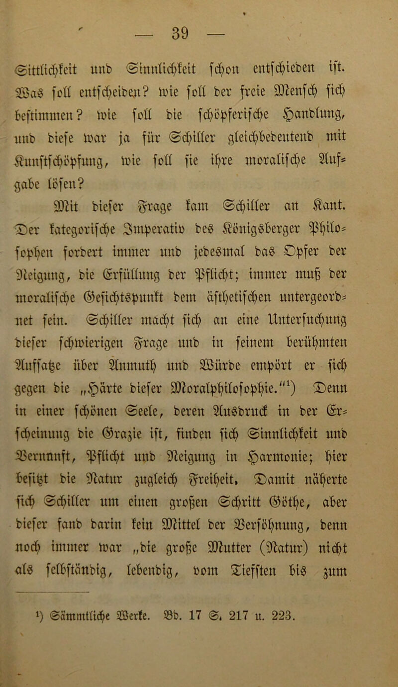 <gittticfyfeit unb <&inntid;feit frf;oit entfliehen ift. 2öa$ fett entfd;eiben? mie fott her freie Üftenfdj fidj beftimmen? mie fett bie fdjöj>ferifd)c Jpanblwtg, unb biefe mar ja für ©dritter gteidjbebeutenb mit -Suuftföityfuug, mie fett fie itire moralifdje Stuf* gäbe töfen? 9ßit biefer fyrage tarn ©dritter an Sant. Der tategorifdje Smberatib be£ SönigSberger ißßito* fe^en forbert immer unb jebesmal ba$ Opfer ber Neigung, bie (Srfüttung ber ‘'p fließt; immer muß ber moratifeße ®efidßt$punft bem äftfyetifdjen untergeorb* uet fein, ©dritter macfyt fid; an eine Unterfucfmng biefer fdßmierigen fyrage unb in feinem berühmten Utuffa|e über Stnmntß unb SBiirbe empört er fidj gegen bie „§arte biefer ^oratpfyitofopßie.''1) Denn in einer fdjöncn ©eete, bereit 2tu$brud in ber (Er= fdieinttng bie ®rajie ift, finben ficß «Sinnticßteit unb Vernunft, ipftid;t unb Neigung in Harmonie; tfier befipt bie 9latur gitgteid; ^reißeit, Damit näherte fidj ©dritter um einen großen <Sd;ritt ®otfye, aber biefer fanb barin fein bittet ber Oerfößmtng, benn nocf> immer mar „bie große Butter (üftatur) nic^t ats fctbftänbig, tebenbig, bom Diefften bis gunt *) @8mmttid)e 2Ber!e. 33b. 17 @4 217 u. 223.