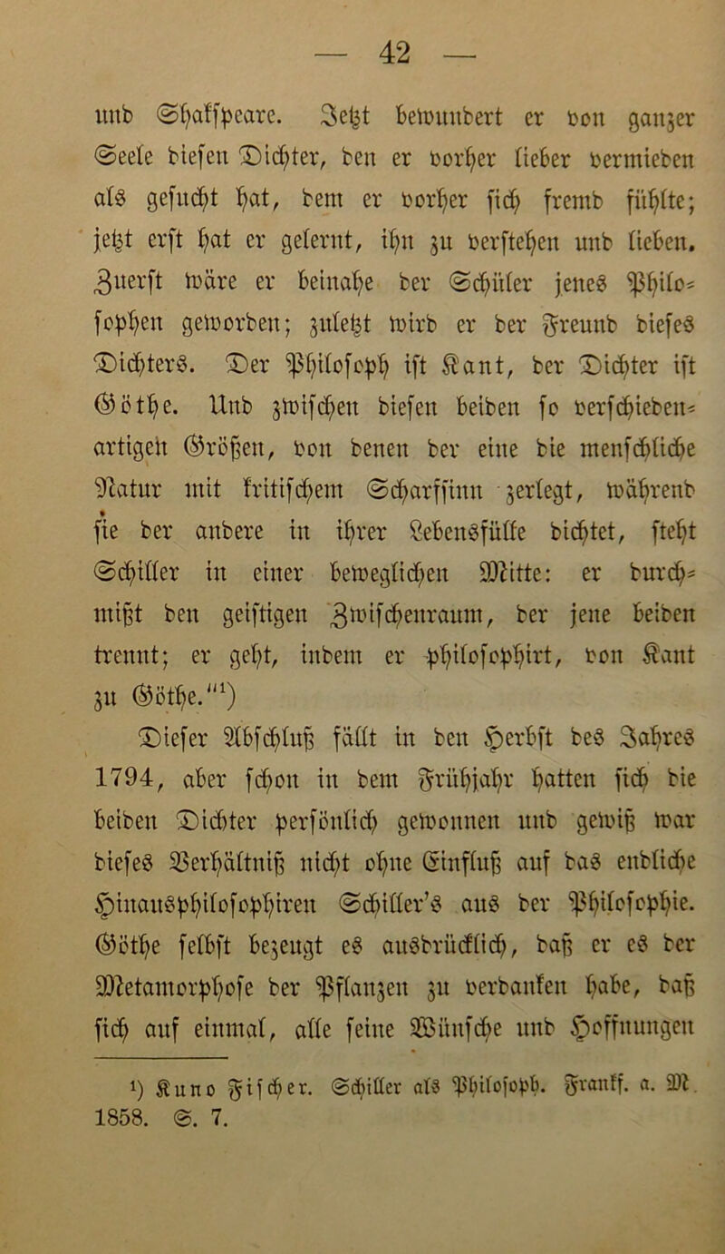 uub (Sljaffyeare. Sefet bettmubert er bon ganzer (Seele btefert ©idjter, ben er beider lieber bermieben atg gefugt Ijat, bem er borl;er fiel; fremb finite; jefet erft Ijat er gelernt, itju ju berfteljen uub lieben. 3uerft märe er beinahe ber (Schüler jetteg sßfjilo* jobben gemorben; julefct toirb er ber ^reunb biefeg ©idjterg. ©er fßfjilofoplj ift $ant, ber ©idjter ift ©ötlje. Unb gmtf^en biefen beiben fo berfdjiebeit* artigen (tröffen, bon benen ber eine bie menfddidje ^latur mit fritifcfyem Sdjarffinn 'jerlegt, mäljrenb fie ber anbere in if>rer Sebengfiilfe bientet, fteljt (Stiller in einer bemeglidjen Dritte: er burd)= mi§t ben geiftigen 3^i[^enramn, ber jene beiben trennt; er gel;t, inbent er ^ilofo^irt, bon $ant 51t ^öt^e.1) ©iefer Slbfdjlufj fällt in ben §>erbft beg Safyreg 1794, aber fdmu in bem ftrütjjafjr Ratten ftc& bie beiben ©iebter perfönlidj gemonnen itnb getotjj mar biefeg 23erl;ältnijj nid;t ofjne Csinflujj auf bag enblidje §iuaug^ilofo^tren Scbiller’g aug ber ^^ilofo^ie. ®ötl)e felbft bezeugt eg augbrüdlidj, baß er cg ber SDietamorpfjofe ber fßflanjen 31t berbanfen Ijabe, baß fid) auf einmal, alle feine 2ßitnfd>e unb Hoffnungen i) £Uno f^ifeber. ©cfnüer at« $$Uofo^. granff. a. 9)1 1858. 7.