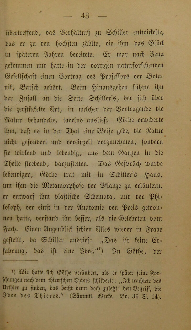 übertreffettb, ba$ 23erf)ältnijs 31t ©djilfer eutttncfefte, baS er 31t ben fyöcfyftcn säfjfte, bie if;m ba$ ©tittf in fpäteren Safyrett bereitete. (Sr toar itad; 3ena gefomnten itnb f>atte tu ber bortigeu uaturforfd^enbeu ©cfettfdtaft einen Vertrag beS ^ßrofefforö ber 43ota* nif, 43at[d) gehört. 45 ei nt ^pinauSgefjen führte tfyn ber 3ufatt an bie ©eite ©djifler’S, ber fid) über bie gerftücfelte 2Irt, in meiner ber üßortrageube bie 94atitr bebanbette, tabe&ib aitSfiej}. ©ötfye ertoiberte ibm, ba£ e§ tu ber Ütfyat eine SÖkife gebe, bte 4tatnr itid?t gefonbert unb bereingeft ror31mernten, fonbern fie tbtrfenb itnb lebenbig, aus beut (fangen in bie ©{jette ftrebenb, barjuftetten. £)a3 ®effn-ädj tnurbe tebettbiger, ®öttje trat mit tu ©djütter’S §>auS, um ifyrn bie DJictamorpffofe ber ^ftange 31t erläutern, er entmarf itjnt ptaftifdje ©d)cmata, unb ber ißfji* tofebt), ber einft in ber Anatomie ben Sßreiö gernon* uen blatte, berftanb tfytt beffer, at§ bie ®etet;rten bom $ad). Ginen 5Utgeublicf fehlen 5ltte3 tuieber in $rage gefteüt, ba ©Ritter auSrief: „(Das ift feine Gr* fatyruttg, baS ift eine 3bee.'n) 3n ®ötf)e, ber *) 2Bie ^attc ftcf> Götlje beränbert, at§ er ftäter feine gor* fdjungen naef; bent tf)ierifcf;en ©typuS fdjitberte: „3cf; trachtete ba§ Urtl;ier 3U ftnben, ba§ tjeifft beim boef; julefct: beit SBegvtff, bte 3bee be« X^iereS. Serfe. Sb. 36 14).