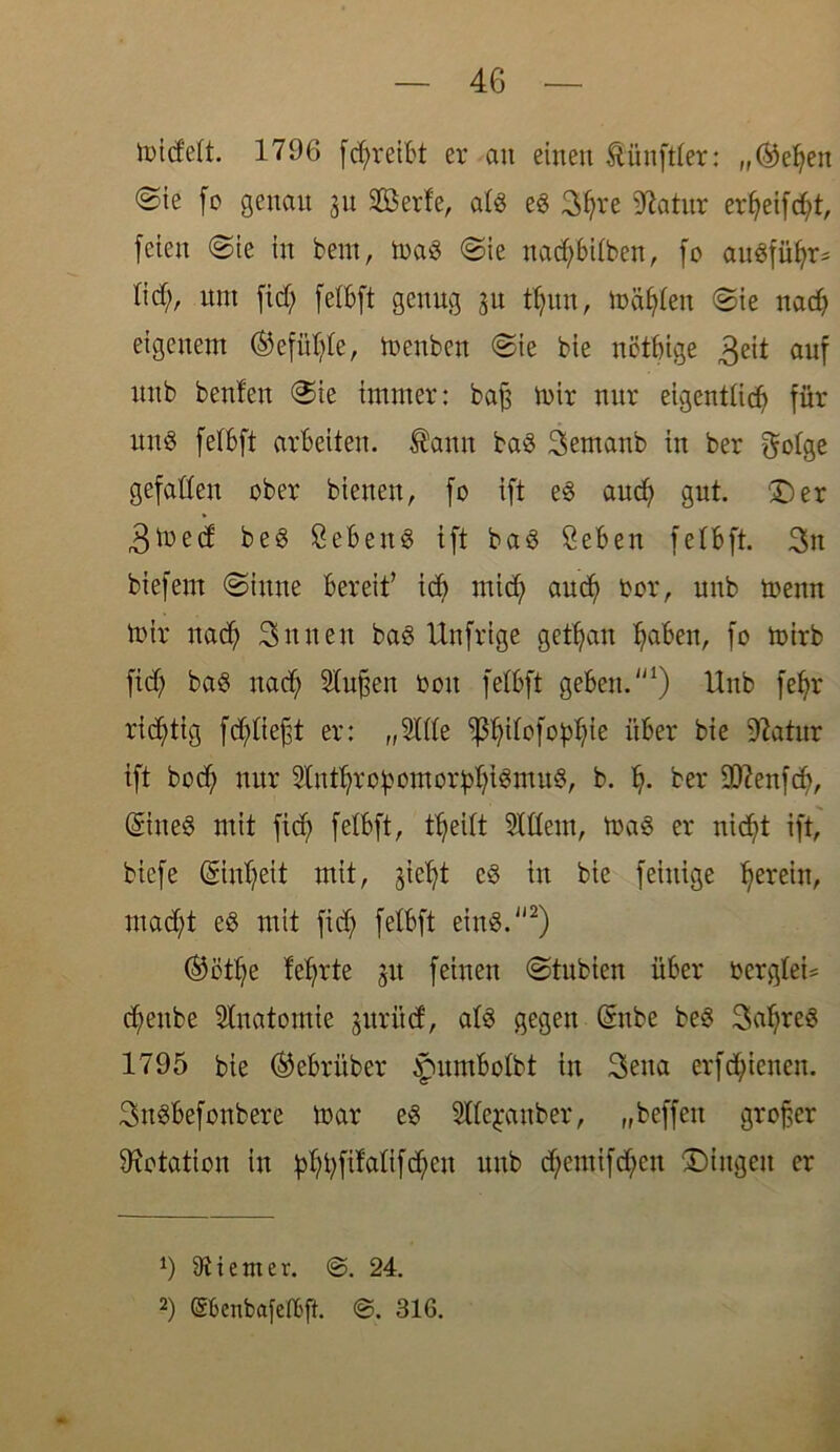 Jüid'eU. 1796 fd;reibt er an einen Zünftler: „(helfen @ie fc genau 31t Sßerfe, afs es 3^re 91atitr erf;eifcf;t, feien ©ie in bern, maS ©ie nad;bUben, fo auSfüljr* Iid;r mit fid; felbft genug 311 tf;un, mähten ©ie na cf) eigenem ©efitf;fe, menben ©ie bie nötige 3eit auf unb benfen ©ie immer: bafs mir nur eigentlich für uns felbft arbeiten, ®ann baS 3emanb in ber gefallen ober bienen, fo ift es aucf) gut. 'Der 3toed beS SebenS ift baS Seben fe 1bft. 3n biefent ©iune bereif id; rnid; aud) bor, nnb trenn mir nad; 3nnen baS Unfrige getrau ^aben, fo mirb fid; baS nad; Sfupett oott felbft geben.1) Unb fefm richtig fd^fieft er: ,,3111e ^ifofo^ie über bie 91atur ift bod; nur 2(ittf?rc £ cm 0rff; i SmitS, b. f;. ber äftenfd;, ©tteS mit fid; felbft, tffeift eitlem, maS er nicht ift, bicfe ©nf;eit mit, jieht es in bie feinige herein, mad;t eS mit fid; felbft eins.2) ($ötf;e lehrte 31t feinen ©tubien über t>erglei= d;eube Sfnatontie 3itrüd, als gegen (Snbe beS Saures 1795 bie ®ebriiber ^mmbofbt in 3ena erfdienen. 3nSbefonbere mar es Sffejattber, „beffett grofer Dotation in fd;t;fifafifd;en unb d;emifd;en Dingen er *) Stiem er. @. 24. 2) (SbenbafefBft. 316.