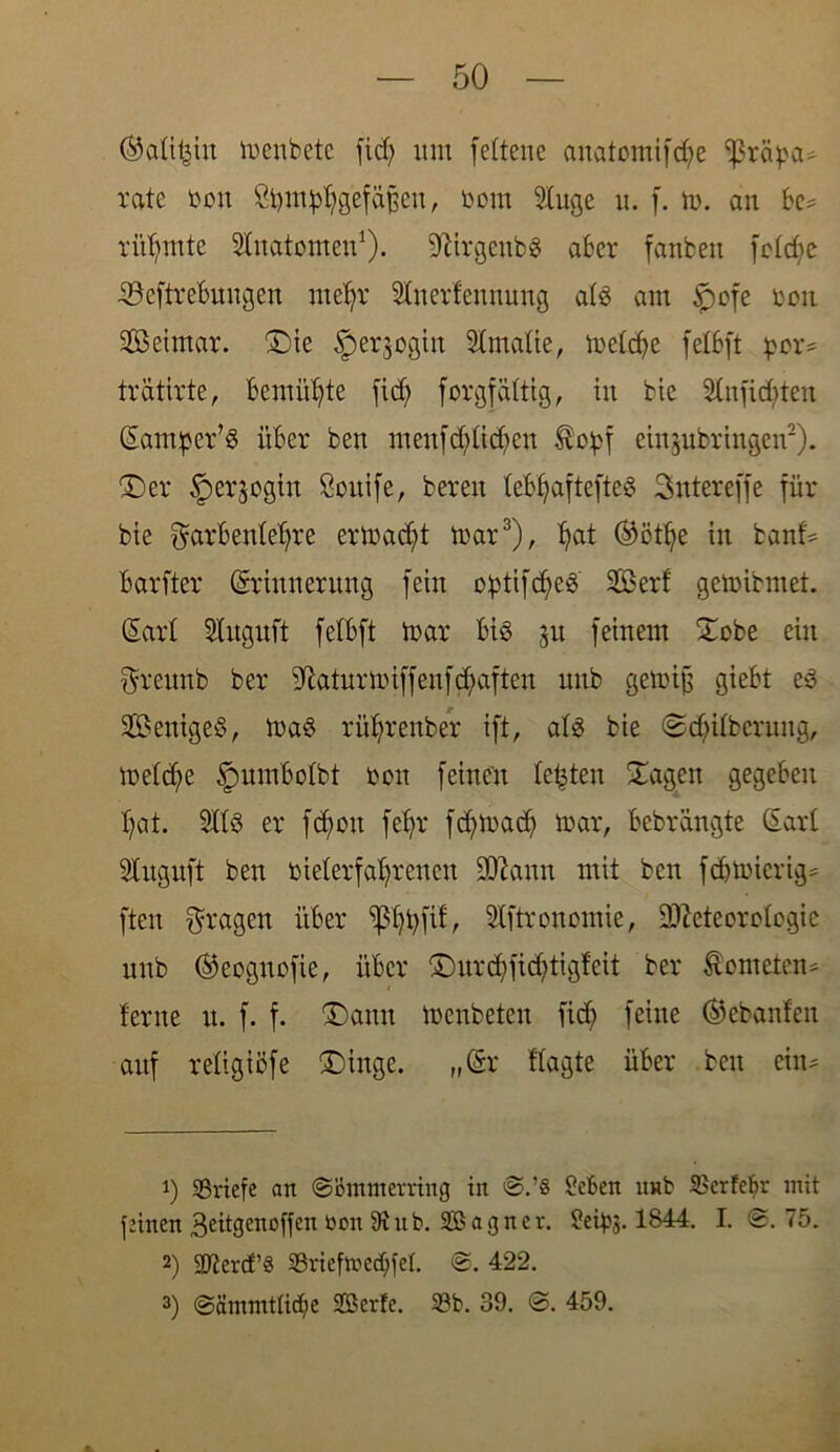 ®atihin menbete fid? um fettene anatomifche ißräpa* rate bon Sfymphg’efafleu, bom Sluge u. f. m. an bc= rühmte Stnatomen1). 9ftrgeub3 aber fanben fc£cf>e 33eftrebnngen mehr Stnerf'eunuug atS am tpofe reit SOßeimar. £>ie ^erjogin Slmalie, metdje felbft pex* trätirte, bemühte ficf> forgfättig, in bie 8lnjidjten (Eamper’S über ben menfdüidmn $o£f etn^ubringen2). £)er §erjogin Soitife, bereu tebfjaftefteS Sntereffe für bie Farbenlehre ermadjit mar3), hat ®öthe in banf* barfter (Erinnerung fein optifdjeS Serf gemibmet. (Earl Stuguft felbft tnar bis feinem £obe ein Freunb ber iftaturmiffenfdfaften unb gemifj giebt es Weniges, maS rührenber ift, als bie @dfitberung, me(d;e §umbotbt bon feinen testen Sagen gegeben hat. 5tt3 er fchou fehr fdarnach mar, bebrängte (Eart dugnft ben bieterfahrenen 9ftann mit ben fdjmicrig* ften Fragen über ‘phhH^ Stftronomie, D^eteorctcgic unb ©eognofie, über ©urd)fid;tig!eit ber Kometen* ferne u. f. f. (Dann menbeten ficb feine Gebauten auf retigiöfe £)inge. „Sr Sagte über ben ein* 1) ^Briefe an ©öntinerring in ®.’8 £cben nnb iBerfcbr mit feinen geitgenoffen bon 9tnb. Sßagncr. 9eips. 1844. I. @. 75. 2) Sftercf’8 SBriefme^fet. 422. 3) ©ämmttidje Söcrfc. 33b. 39. ©. 459.