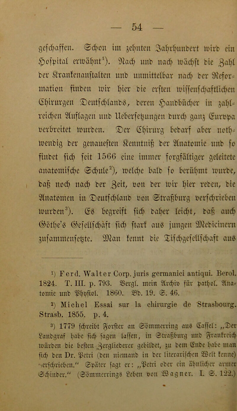 gefdjaffen. @d;ou im geinten Satjrtjunbert mirb ein $ofj>itat ermähnt1), 91ad) unb nad) mäd)ft bie 3<d)t ber firanfcncmftfttten unb unmittelbar nad> ber SRefor* mation ftnben mir fjier bie erften roiffenfd;aftlid>en Chirurgen ©eutfdjtanbS, bereu §aubbüdjer in lofyU reichen Stuftagen unb lieber fctnmgen burdj ganj (Surtpa verbreitet mürben, ©er (Sbintrg bebarf aber notij* meubig ber genaueften Äenntntfc ber Stnatomie unb fo finbet fid) feit 1566 eine immer forgfattiger geleitete anatomifdje ©djute2), metcf>e batb fo berühmt mürbe, baf? nod; ttad) ber 3eft/ t*on ber mir fyier rebeu, bie Stnatomeu in ©eutfertaub von ©trajjburg verfbbricbcit mürben3). (§8 begreift fidj batjer teicbr, baß auch ®öttje’8 ®efettfdjdft ficb ftar! au8 jungen SOlebicinera gufammeufe^te. 9ttan fennt bie ©ifdjgefettfdjaft au8 *) Ferd. Walter Corp. juris germanici antiqui. Berol. 1824. T. III. p. 793. Sergt. mein 2trd)iü für battiot. 9lna= tomie unb 1860. Sb. 19. ©. 46. 2) Michel Essai sur la Chirurgie de Strasbourg. Strasb. 1855. p. 4. 3) 1779 fdjreibt gorfter au ©ömmerring au« Saffet: „Der Slaitbgraf habe fief; fagen taffen, in ©traffburg unb granfreid) mürben bie befielt 3erglteberer gebilbet, 31t bem @nbe habe man fid; beit Dr. Sßetri (beit uiemanb in ber titerarifdjen Söett feune) ■•\erfd)rieben. (Später fagt er: „ißetri ober ein äbnticber armer ©djinber. (©bmnterrings Sieben uou SBagner. I. ©. 122.)