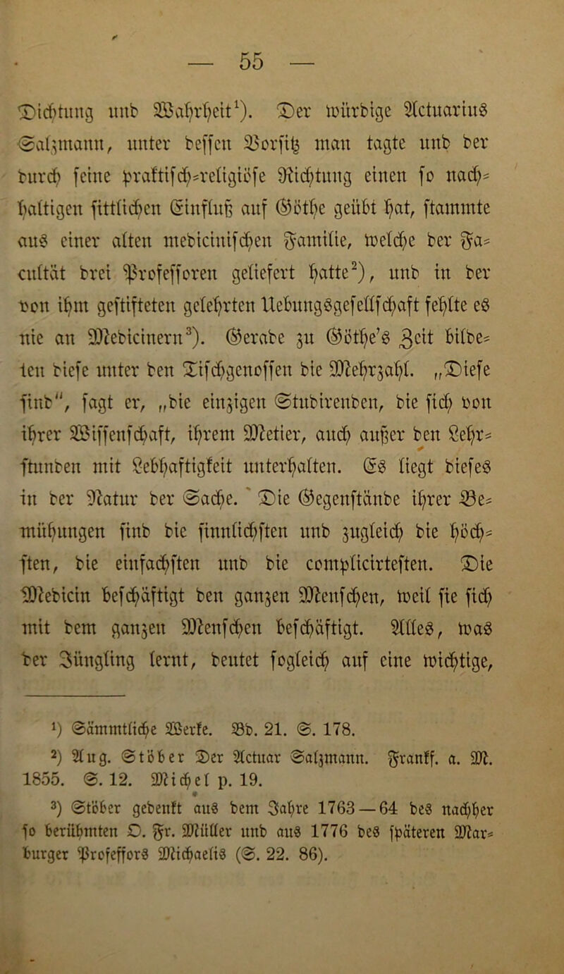 ©idituitg unb Sabrfycit1)- ©er itutrbige 2lctuariu$ «Stahmann, unter beffcn 33crfttj man tagte unb ber burd) (eine ^*raftifd5=rettgtcfe Stiftung einen fo nad;= Wattigen (Mieten Sittflufc auf ©ötbc geübt bat, (tammte att§ einer alten ntebiciitif diett Familie, treidle ber $a* cidtät brei *ßrofefforen geliefert fyatte2), unb in ber t>on if>nt geftifteten gelehrten Ucbungögefellftfyaft fehlte es nie an Sftebicinern3). @erabe 31t ®ötlje’3 3cit bilbe* ieu biefe unter beit ©tfdjigenoffett bie 2)M;r3al)l. „©tefe finb, fagt er, „bie einzigen (Stubirenben, bie fid) bott ihrer SBiffenfdiaft, ifjrent Getier, attdj attfter beit ße^r= ftnnben mit ?ebl;aftigfeit unterlaßen. @3 liegt biefeö in ber Statur ber ©adie. ' ©ie ©egenftänbe il;rer 23e= miifjungen finb bie fimtlicbften unb jugletd) bie fyödj* ften, bie eittfadjften unb bie contplicirteften. ©ie Ulftebicitt befdmftigt beit ganzen Sfteufdjen, toeil fie fid) mit bem ganzen 9ftettfd)ett befdjäftigt. 2tlle$, maS ber 3üngling lernt, beutet fogleicfj auf eine mistige, 1) @ämmtti($e SBerfe. 33b. 21. @. 178. 2) 2t ug. @töber 2)er 2tctuar Satjinann. granff. a. 3Jt. 1855. @.12. ÜDtidjiel p. 19. 3) @töber gebenft aus bem 3al)re 1763 — 64 bes nad)ber jo Berühmten O. gr. 9J?ütter unb aus 1776 beö j^ätereu üDiar* Burger ^ßrofefforS SPtidjaetiS (@. 22. 86).