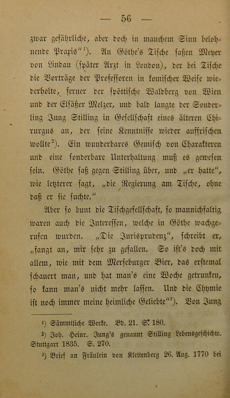 gtoar gefährtidfe, aber bod) in manchem (Sinn betot^ nenbe fßraji? *). 2Xu ®öthe’? £ifcbe faßen 9Q?etyer oon ßinbau (f^äter Slrjt in Soubon), ber bei bie Verträge ber Sßrofefforen in fontifcfyer Seife mie> beredte, ferner ber fßöttifd;e Salbberg toon Sien nnb ber (Etfäjfer SMjer, nnb batb langte ber Sonber- ling 3nng Stifling in ®efcdfdhaft eines älteren (SfyU rurguS an, ber feine Äenntniffe lieber auffrifeben modte2). (Ein munberbare? ®emifdh oon (Efyarafteren nnb eine fonberbare Unterhaltungmuff e? gemefen fein. ®ctt;e faff gegen Stiding über, nnb „er hatte, tt>ie festerer fagt, „bie Regierung am SSifc^e, ohne: / baff er fic fnefde. Stber fo bunt bie £ifd?gefedfchaft, fo mannidjfattig maren and; bie Sntereffen, metd;e in ©öthe madige* rufen mürben. „(Die SuriSprubenj'1, fd;reibt er, „fangt an, mir fet)r ju gefallen. So ift’S bod? mit adern, mie mit bem SKerfebnrger Eöier, ba? erftemat fdauert man, nnb hat man’? eine Sod?e getruufen, fo bann man’? nicht mehr taffen. Unb bie (Ehhmie ift nod; immer meine heimliche beliebte3). 23on 3ung. 1) Sänuntticf;e SBerfe. 33b. 21. 0! 180. 2) Sof>- §dnr. Smtg’S genannt Stilting 2eben$gefchicf>tc. Stuttgart 1835. ©. 270. 3) SBrief an fjjräutein bon Stettenberg 26. Slug. 1770 bei l