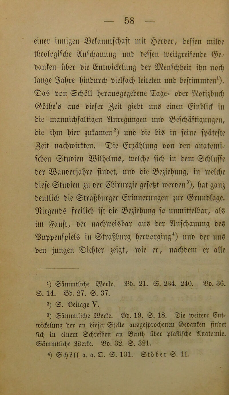 58 einer innigen 4öefauntfcfyaft mit Sperber, beffen mitbe tßeotogifd;>e SInfd;aititng itnb beffen meitgreifenbe ®e= bauten über bie (Eutmidetung ber 9D?enfd;f>eit ißn nod; lange 3at;re tjinbnrcf) bietfad; leiteten unb beftimmten1). £)aS bon Scßett ßerauSgegebene Sage* ober 9?oti$bncb (^ötfye’S anö biefer $eit giebt unS einen (Einbtid in bie mannigfaltigen Huregungen nnb 25efcßäftigungen, bie itjm t;ier gufanten2) unb bie bis in feine fpätefte ,3eit nad;mirften. £)ie (Er$öf)tung bon ben anatemU fcben Stubien SßitßetmS, toctdje fid; in bem Sdduffe ber Sßauberjaßre finbet, unb bie iöejiebung, in metcbe biefe Stubien 51t ber Chirurgie gefegt merbcn3), ßat gan$ benttid; bie (Straßburger (Erinnerungen jur ©rnnbtage. 'üftirgenbs freitieß ift bie SSejtefntng fo unmittelbar, ats im Sauft, ber nad;u>eisbar aus ber Hufdmuung beö ‘ißubbenfbiet^ in Straßburg ßerborgiitg4) unb ber unS ben jungen Dichter ^eigt, toie er, nadßbem er alte *) Sammtlid;e Sßerte. 58b. 21. S. 234. 240. 58b. 36. S. 14. 58b. 27. S. 37. 2) S. SBeitage V. 3) Sämmtlidje 5Berfe. 58b. 19. S. 18. Sie weitere ©nt' widelung ber an biefer Stelle auggeftrödjcnen ©ebanfen finbet fid; in einem Schreiben an 58eutb über fUajHfdfe Anatomie. Sämmtlidje SS5erfe. 58b. 32. S. 321.