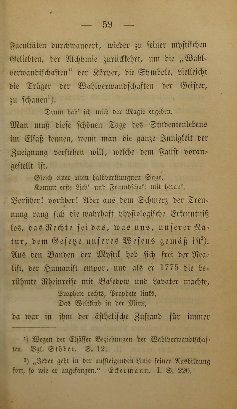 fjacultäten burdjmattbert, mieber 31t [einer mt;ftifd;en ©cliebtett, bcr Sddmiuie juri'tcffefyrt, um bie „Sföahl* oermanbtfctyaften bcr Körper, bie (Symbole, oießeicht bie Stöger ber 95$ af; i r er tu anb [ d) aft e n ber (Seiftet, 31t flauen1). 2)rum bab’ id; mid; ber 9)iagie ergeben. SJtan mu| biefe fdjmnen Sage beg ©tubenteutebeng im (Stfa^ lernten, meint man bie ganje Snnigfeit ber Zueignung herftebett miß, mefd;e bern fjauft heran* gefteüt ift. ©leid; einer alten balböerßungneu Sage, Äornntt erfte Sieb’ unb greuubfdfaft mit herauf. Vorüber! herüber! 2(bcr aug bem @d; liier 3 ber Sr eit* 9 mtng rang fid; bie mafrfaft pbpfudogtfcbe (drfenntuif, log, bag Diente fei bag, mag ltng, unferer üft-a* tur, bem (Sefe^e tut f er eg 905efeng gemüft ift2). $Utg beit iöanben ber 9)?pftif fob fid; frei ber ßiea* ttft, ber Jpumanift empor, unb alg er 1775 bie be* rühmte £R£?eiitreife mit 33afebom unb Sahater machte, ißropbete red;t§, ipropfjete linf§, S)a8 Seltfinb in ber Sftitte, ba mar in if;m ber äfd;etifd;e 3uftanb für immer !) Segen ber ©Ifäffer iöegiefmngen ber Sal;ü)ermanbtfd;af* ten. S3gl. Stöber. S. 12. 2) „3eber gebt in ber aitffteigenbcn Sinie feiner 2lu§bilbung fort, fo rnie er angefangeu. ©cf er mann. I. S. 220.