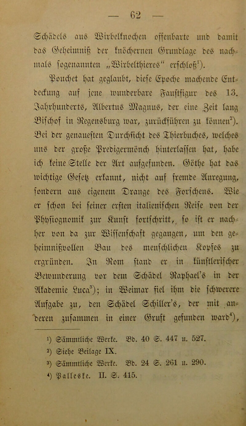 ©djäbcfS aus $öirbetfuod)eu offenbarte unb fcamit ba8 ©effeimuiß ber fnödferneu ©runbtage beS nadj* utafS fogeuanuten ,,2öirbettt)iere3'' erfdjfcß1). <poud)et fyat geglaubt, biefc Grpodje macfyenbe (SnU bedang auf jene numberbarc fjauftfigur be3 13. 3aßrf;unbertö, SHbertuS ÜJttagnuS, ber eine 3eit taug SBtfc^of in SRegenSburg mar, jurüdfütjren $u tonnen2), ©ei ber genaueften £)urdffid)t be6 £fyierbud)e3, metdfee uns ber große ^rebtgermöud) ^interlaffen Ijat, f>abe id; feine ©teile ber Slrt aufgefunben. ©oiße fjat ba£ mistige ©efe£ erfannt, uicfd auf frembe Anregung, fonberu auö eigenem Drauge be£ ^orfdfenS. SBie er fcfyon bei feiner erften itatienifcfyen 9xeife üon ber ^bfiognomif gur Äunft fortfdfritt, fo ift er nadj* l)er bon ba $ur SßMffenfctyaft gegangen, aut ben ge= ffeimnißbotten ©au be£ menfcfyüdjen Kopfes ^u ergrüubeu. 3n 9xom ftaub er iu fünfticrifdicr ©etounberung bor bem ©cfycibet SRa^aef« in ber habende Suca3); in SBeintar fiel iljm bie fdjtoerere Aufgabe jit, beit ©cfyäbef ©cffittcrö, ber mit an* 'bereu jufamnten in einer ©ruft gefuuben rnarb4), J) ©ätnmtftdje 9Berfe. 93b. 40 ®. 447 u. 527. 2) ©tefye Beilage IX. 3) @äntmt(icf;e SBerfc. 93b. 24 @. 261 u. 290.