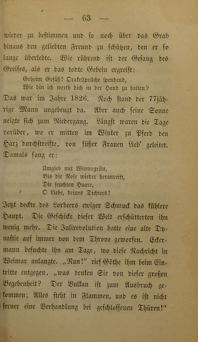micber 31t beftimmen itnb fo nod) über ba3 ©reib btoau$ beit geliebten Q'remtb 311 fd;it£en, beit er fo lange überlebte. Sic rütyrenb ift ber ©efattg be$ ©reifet at8 er baS tobte ©ebeiit ergreift: (Sebeim @cfäjj! Drafettyrüdje ^enbenb, 2Bie bin id) roertf> bidj in bev §anb 31t batten? mar int Sabre 1826. 27ocb ftanb ber 77jäb= rige SDcanit ungebeugt ba. Stber and; feine (Sonne neigte ficb 311m 97iebergang. Süngft maren bie Sage herüber, Wo er mitten im Sinter 31t $ferb ben ©arg bnrcbftreifte, oon füßer grauen £ieb’ geleitet. S)amat$ fang er: Itmgieb mit SBintergriht, 53i3 bie 9to[e toieber beranreift, Sie feuchten £aarc, D Siebe, beineS Sid;ter§! Sefct bedte bcS Lorbeers etoiger Sb^mud ba6 füttere ©aupt. £)ie ©efdjitfe biefer Seit erffütterten ib;n menig ntefyr. £ie Sutirebolutiou batte eine alte Sty* naftie auf immer 001t beut ^X^rcrte getoorfen. Order* mann befugte ib;n am Sage, Wo biefe 9ßad)ric$t tu Seimar aidangte. „Sfom! rief ©ctr?e tyrn beim ©n* tritte entgegen, „toaS benfen Sie oon biefer großen ^Begebenheit ? £>er ©uffan ift 311111 tobrueb W* tommen; 2lüe$ fte$t in Rammen, unb e8 ift nicht ferner eine S3erbanblung bei gesoffenen Spüren!“