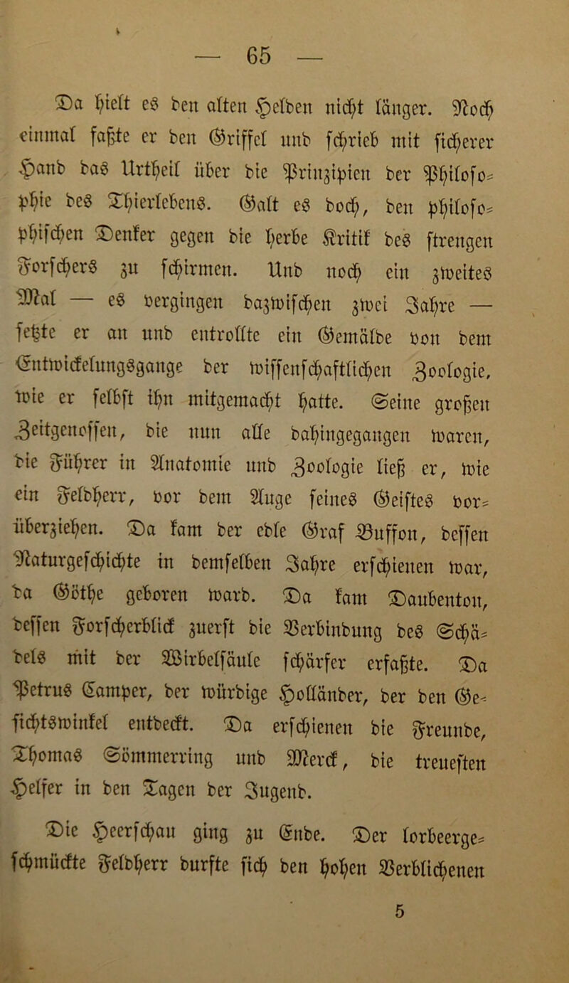 £)a f;ieft eg ben arten §cft»cn nic^t länger. 9?obb cinmat faßte er ben Griffet unb fd;rieb mit fixerer £anb bag Urteil über bte sßrtngtylen ber ^ifofo* V^ie beg SfyierfeBeng. ®aft eg boc^, ben ^ifcf;en Genfer gegen bie üerbe Ärttif beg ftrengen ftorf^erg su [firmen. Unb nod> ein s^eiteö ^at — eg Vergingen bagtoiföen gtuei 3af)re — fefete er an unb entrollte ein (Semafbe Don bem <Snttt>i<feIungSgange ber n>iffenfd;aftrid;en goofogie, tnie er fetbft tyn mitgemadd §atte. ©eine großen <8eitgencffen, bie nun ade ba^ingegangen tuaren, bie ftüf?rer in Stnatomie unb Zoologie rieß er, mie ein fjeft^err, oor bem STuge feineg ©eifteg bor= üBergietyen. Da fam ber ebfe ®raf Muffen, beffen 9iaturgefd)icfj)te in bemfetBen 3at;re erfreuen mar, ba ®ötf>e geboren toarb. Da fant ütoubenton, beffen ^orfdjerbtid guerft bie ©erbinbuug beg @d)cU belg mit ber SßMrBeffäute fd;ärfer erfaßte. Da fetrug Camper, ber toürbige fmdänber, ber ben ®e-- ftcBtgminfer entbedt. Da erfd)ienen bie ffreunbe, ^^omag ©ömmerring unb äfterd, bie treueften Reifer in ben Sagen ber Sugenb. Dk £eerfd;au ging gu @nbe. £)er forbeerge* fdjnnüdte ftefbtyerr burfte fid> ben tyofyen Verblichenen 5