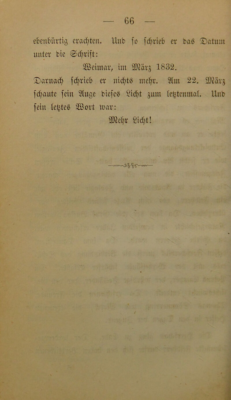 ebenbürtig erachten. Unb fo fcf>rteb er ba$ Saturn unter bie @d;rift: SSBeintar, im TOr^ 1832. Darnad; fcfyrieb er nichts mcfjr. Um 22. 9ftär$ flaute fein Uuge biefeö Sidjt jum te^tenmat. Unb fein letztes SGSort mar: $M;r ßid)t!