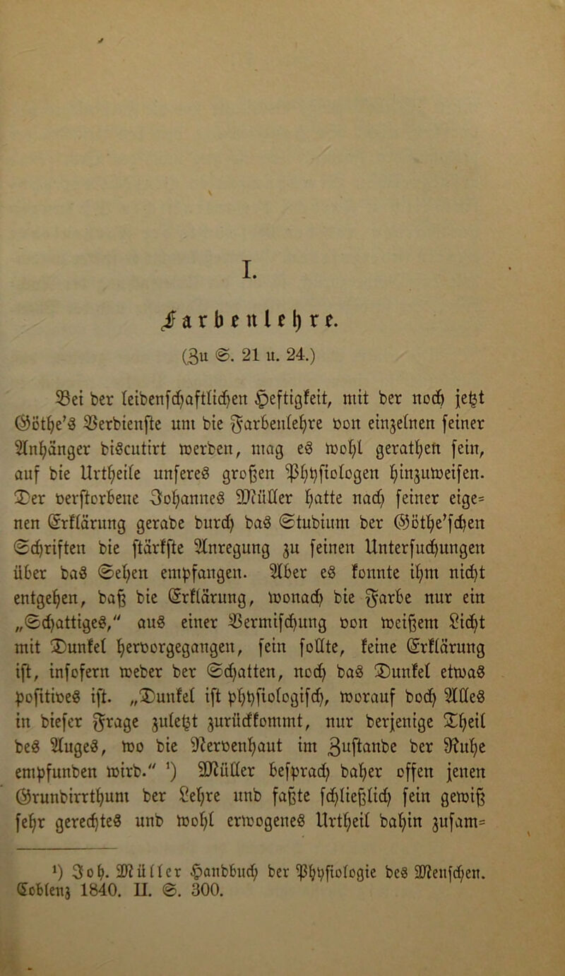 Farbenlehre. (3u @. 21 it. 24.) 53et ber feibenfdjaftfidjen £>eftigfeit, mit ber nod) je^t Öötfye'd 33erbienfte um bie $arben(ef)re üon einzelnen feiner Slnfyänger bidcutirt merben, mag ed mofjl gerätsen fein, auf bie Urtfjeife unfered großen ipfybfiofogen fyinjumeifen. £>er üerftorbene 3of>anued 9)i filier Ijatte nad) feiner eige= nen Grrflärung gerabe burd) bad ©tubiitm ber (Sjötlje’fdien Schriften bie ftarffte Anregung ju feinen Unterfucfyungen über bad ©eljen empfangen. 5lber ed formte ifjnt nid)t entgegen, bafj bie ©rftärung, monad) bie $arbe nur ein ,,©d)attiged, aud einer $ermifd)ung oon meinem 2id>t mit IDunfef Ijerborgegangen, fein füllte, feine (Srflärung ift, infofern meber ber ©dritten, nod) bad SDunfef etrnad pofitiüed ift. „kniffet ift ßfybfiologifd), morauf bod) 3Wed in biefer $rage jule^t jurüdfommt, nur berjenige Stfieif bed Sfuged, too bie 9?erbenf)aut im 3uftanbe ber 9?ulje empfunben mirb. ’) äftütter befprad) bafjer offen jenen ©runbirrtfyunt ber Sefjre itnb faßte fcfyliefjüd) fein gewifj fefjr gerec^ted unb mof)f ermogened Urteil baf)in jufam= ‘) 3ob- 2)tütter fpanbbud; ber ^5f?r)fiofogte bed 2Reitjd;en. Sofdenj 1840. II. ©. 300.