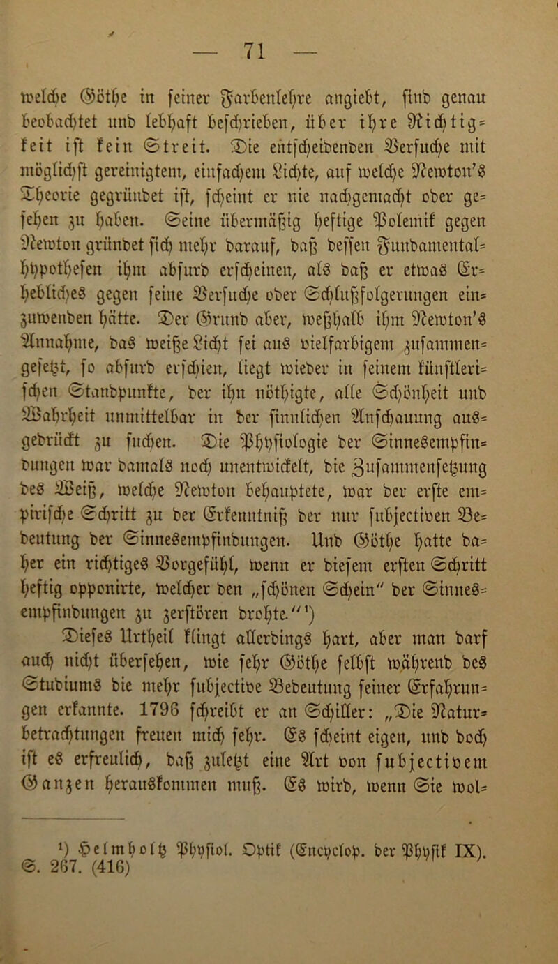 toelcbe ©ötf;e in feiner Farbenlehre angiebt, finb genau beobadjtet unb lebhaft betrieben, über ihre 9?id)tig = feit ift fein «Streit. 3)ie eütfdfeibenben iöerfudfe mit ntöglidjft gereinigtem, einfachem £id)te, auf meldfe 97en)ton,$ 2f;eorie gegrünbet ift, fdjeint er nie nad)geniad)t ober ge= fef;en 31t fmbcn. ©eine übermäßig fyeftige ‘’ßolemif gegen 9iemton grünbet fid> mehr barauf, baß beffen ^uubamentaf= hppothefen ihm abfurb erfdfeinen, als baß er etmaS (Sr= I>eblid)e§ gegen feine SBerfudje ober ©d)lußfolgerungen ein* juttenben hätte. 2>er @runb aber, meßhalb ifnn 9?emton’S Einnahme, ba§ meißelt fei aitS vielfarbigem 3ufammen= gefefjt, fo abfurb erfdjien, liegt mieber in feinem fünftleri= fd)en ©tanbpunfte, ber ihn nötßigte, alle ©djönheit unb 3Babrl;eit unmittelbar in ber finnlidfen 2Infd)auung au8= gebrücft jn fitcben. S)ie ’p^fiologie ber ©inneSempfiu» buugeit mar bamalö nod) unentmicfelt, bie ßufammenfe^ung beS SBeiß, meldje 97emton behauptete, mar ber erfte em= pirifcbe ©djritt ju ber (Srfenntniß ber nur fitbjectioen 23e= beutung ber ©inneSempfinbungen. Unb ©ötl;e hatte ba= her ein richtiges Vorgefühl, menn er biefent erften ©d)ritt heftig opponirte, meldjer ben „fd)öneu ©d)ein ber ©inueS= empßnbitngen 31t 3erftören brohte.’) ®iefeS Urtheil flingt aüerbingS hal't aber man barf auch nt<ht überfehen, mie fehr ®öthe felbft mäljrenb beS ©tubiuntS bie mehr fubjectioe 33ebeutung feiner @rfahrun= gen erfannte. 1796 fdjreibt er an ©dritter: „®ie 97atur= Betrachtungen freuen mich fchr- @S fdjeint eigen, unb hoch ift eS erfreulid), baß 3ulept eine 5lrt oon fubfectiüem @an3en herauSfontmen muß. (£s mirb, menn ©ie mol* U ^elmholp ißhpfiol. Optif ((gncpclop. ber ißhpflf IX). 267. (416)