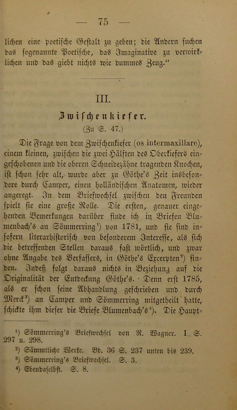 I — 75 — Iid>en eine poetifdje ©eftalt 31t geben; bie Zubern finden ba8 fogenannte -J3oeti|d)e, baS 3>ntaginatiüe ju nermirf= liefen itnb bad giebt nid)tö mie bummeS 3eu9-// in. 3 tu i f ri) t it kt t f t r. (Bu ©. 47.) 3)ie fyrage oon bem 3toifd)enfiefer (os intermaxillare), einem fteinen, 3toifdjen bie jraet Hälften be§ DberfieferS ein= geflohenen nnb bie oberen ©dmeibe^afjne tragenben $nod)en, ift fdjon fepr alt, mürbe aber 31t ©ötpe’S 3£it in8befon= bere burep ©amper, einen pollänbifcpen Anatomen, mieber angeregt. Bn bem SBriefmedjfel jtt>ifef>en beit ^reunben fpielt fie eine große 9?otte. 3)ie erften, genauer einge= penben S3emerfungen baritber finbe icp in Briefen 331u= menbacp’S an ©ömmerring1) non 1781, unb fie finb in= fofern literarpiftorifcp non befonberent Bntereffe, al§ fid) bie betreffenben ©teilen baraud faft mörtlid), unb 3tt>ar opne Angabe be$ S5erfafferö, in ©ötpe’d ©peerpten2) fin= ben. Bnbeß folgt barauö nichts in ^öe^ielpunj auf bie Driginalität ber ©ntbeditng ©ötpe’d. • ®enit erft 1785, ate er fdjon feine Slbpanblung gefebrieben unb burep SJiercf3) an ©amper unb ©ömmerring mitgetpeilt patte, fd)idte ipm biefer bie Briefe 231umenbad)’d4). 3)ie £aupt= *) ©ömmerring’3 S3rtcflx>ecf;fel bon 9t. SBagner. I @. 297 u. 298. 2) ©äntmtticpe SBerfc. 33b. 36 @. 237 unten bis 239. 3) ©ömmerrtng’S 33riefibed/fet. ©. 3.