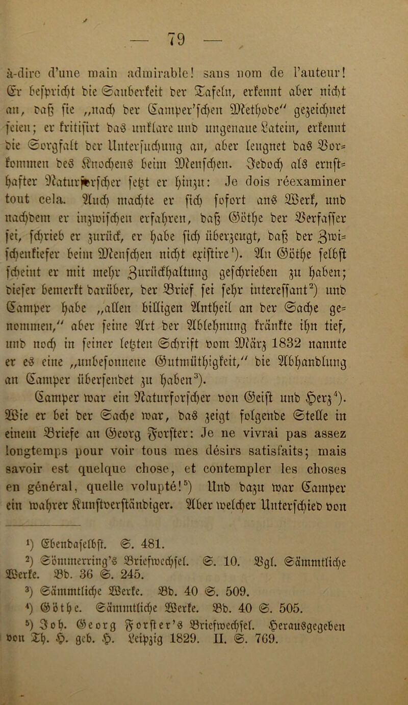 a-dirc d’une main adinirable! saus uora de l’auteur! ©r befpridjt bie ©auberfeit ber tafeln, erfennt aber nid)t an, Daß fte ,,nad) ber ©amper’fdjen 9)M)obe gejeidjnet [eien; er fritifirt bad nnflare unb ungenaue Satein, erfennt bte (Sorgfalt ber Unterfudjuug an, aber leugnet bad 33or= fonttnen bed $nodjend beim SDfenfdjen. 3ebod) atd ernft= Ijafter -iftaturjfcrfdjer fe<3t er f^in^u: Je dois reexaminer tout cela. 9lud) ntadjte er fidj fofort and SBerf, unb nadjbetn er injmifdjen erfahren, baß ©ctfje ber l&erfaffer fei, febrieb er jurücf, er fyabe ftd) überzeugt, baß ber 3mi= fdmtfiefer beim 9Jtenfd)en nicf)t epiftire1). 2ln ©ötlje fefbft fcheiut er mit mef)r ßnriicfljaltung gef Trieben ju f»aben; biefer bemerft barüber, ber 23rief fei fef)r intereffant2) unb ©amper fjabe „alten billigen 9lntf>cit an ber ©acfye ge= nommeit, aber feine Strt ber Stbteljnung fränfte ifm tief, nttb nod) in feiner testen ©cfjrift r»om SDiärj 1832 nannte er ed eine „unbefonnette ©utmiitfyigfeit, bie Wbfyanblung an Camper überfenbet 3« Ijaben3). ©amper mar ein 9iaturforfd)er oon ©eift unb -^erj4). 2Öie er bei ber <Sad)e mar, bad jeigt fotgenbe ©teile in einem Briefe an ©eorg f^orfter: Je ne vivrai pas assez longtemps pour voir tous mes desirs satisfaits; mais savoir est quelque cltose, et contempler les choses en general, quelle volupte!5) Unb ba$u mar ©amper ein mafyrer ftunftoerftänbiger. Slber meldjer ünterfdneb Dort 1) (Sbenbafelbft. ©. 481. 2) ©öntmerring’d 33riefmcd;fe(. ©. 10. 3$gl. ©ämmtlicfie Serie. 33b. 36 ©. 245. 3) ©äutmtlid)e Serie. 33b. 40 ©. 509. 4) © ’ö t b e. ©ämmtlicbe SGöerfe. 33b. 40 ©. 505. 5) 3>ot>. ©eorg ^orfter’d 33riefmec()fel. £>eraudgegebett »ott Vc). £>. gcb. Üeip3ig 1829. II. ©. 769.