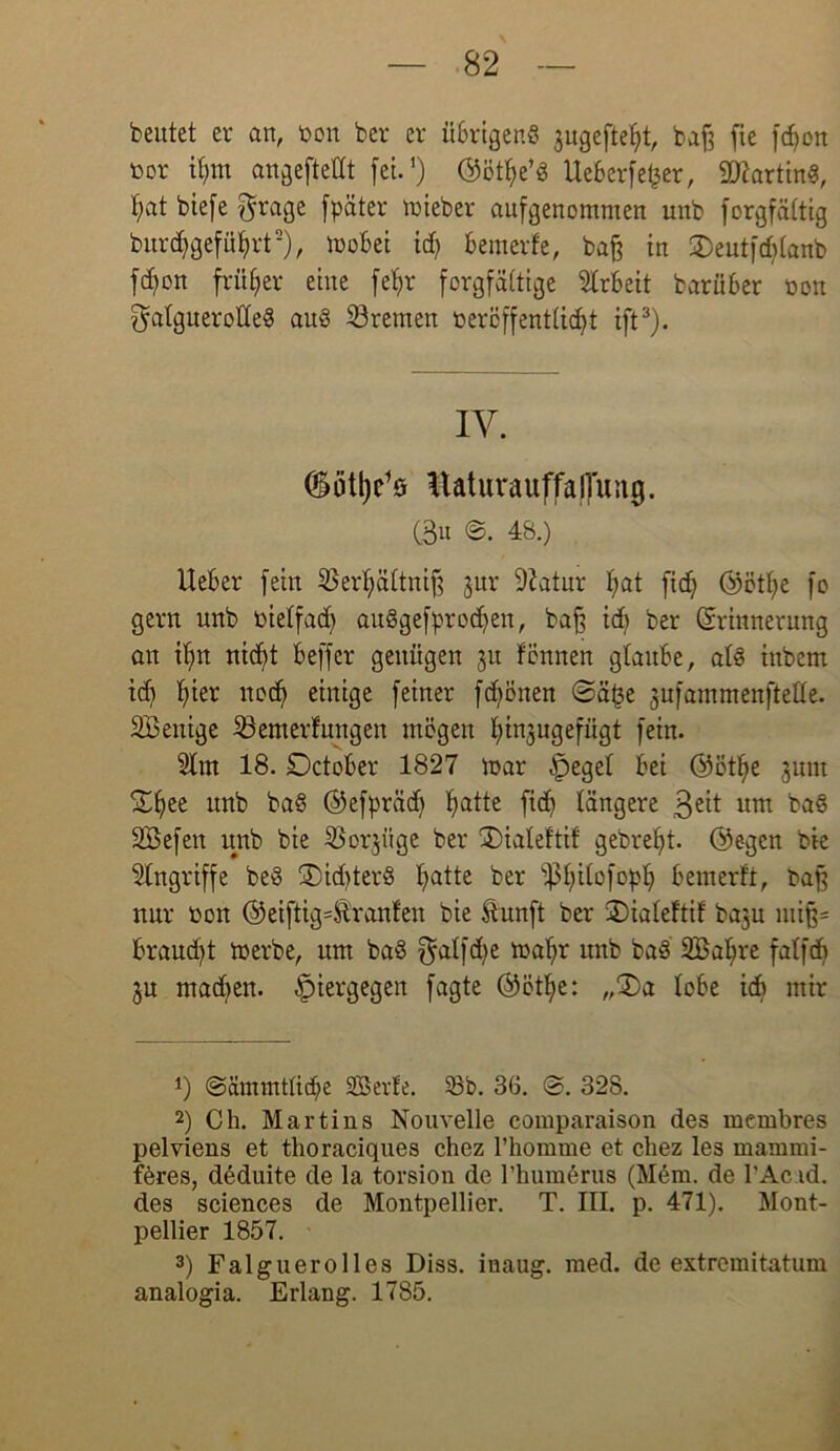 beutet er an, ton bcr er ü6rtgenö jugeftefjt, baß fie fdjon tor ilpu angefteHt fei.1) ©ötfye’g Ueberfet^er, Karting, hat biefe grage fpäter lieber aufgenommen unb forgfältig burdjgeführt2), mobei id) bemerf'e, baß in 2)eutfd)lanb fd)on früher eine fetyr forgfättige Arbeit bariiber ton galguerolleg aug Bremen tercffentlid)t ift3). IV. (Sötl^s Itatuvauffajluiig. C3u ©. 48.) Ueber fein 33erl)ältniß jur 9?atur l;at fid) ©ötl)e fo gern unb tielfad) auggefprodfen, baß idb ber (Srinnerung an it)n nicf)t beffer genügen 31t fönnen glaube, alg inbem id) hier uod) einige feiner fd)önen @ä£e jufammenftelle. SBenige 33emerfungen mögen Ijinjugefügt fein. 5lm 18. Dctober 1827 mar .fpegel bei ©ötlje jnm SEfjee unb bag ©efpräd) fiatte ficb längere 3eit um bag SBefen unb bie ißorjitge ber SDialeftif gebrefjt. ©egen bie Eingriffe beg ®id)terg l)atte ber s}3l)ilofopf) bemerft, baß nur ton ©eiftig Uranien bie ftunft ber ÜDialeftif baju miß= braucht merbe, um bag f^alfd>e malfr unb bag SBa^re falfdj 3U mad)en. hiergegen fagte ©ötlje: „£>a lobe id> mir 1) ©ämmtlicpe SBerle. 33b. 36. @. 328. 2) Ch. Martins Nouvelle comparaison des membres pelviens et thoraciques chez l’homme et chez les manimi- feres, deduite de la torsion de l’humerus (Mem. de l’Ac id. des Sciences de Montpellier. T. III. p. 471). Mont- pellier 1857. 3) Falguerolles Diss. inaug. med. de extremitatum analogia. Erlang. 1785.