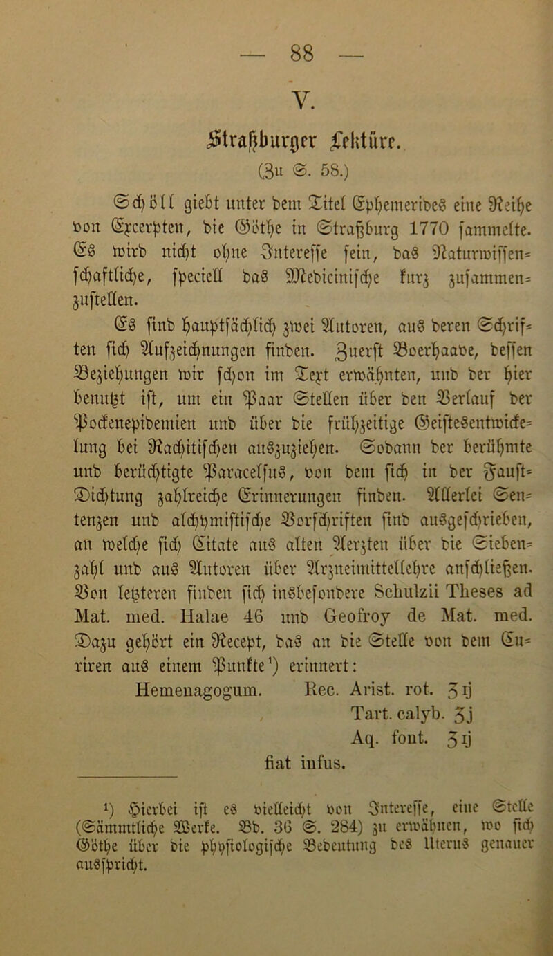 Y. ^traßbunfcr Lektüre. C3« ©• 58.) © d) ö ü giebt unter bem ©itel (EpljemeribeS eine 9tetye fcoit (Ejcerpten, bie ©ütfye in ©traßburg 1770 fammelte. (Sd toirb nid)t ofyne Gntereffe fein, ba§ 9hturmiffen= fd)aft(id)e, fpecied baS SDfabicinifcfye furj §ufammen= jufteüen. (ES finb ^au^tfäd)licf) jtöet Autoren, auS beren ©djrif= tcn ftdj Slufjeidfnungen finben. 3uerft 23oerl)aabe, beffen ^Bereifungen mir fd)oit im ©ejt ermähnten, uitb ber f)ier benufjt ift, um ein ^3aar ©teilen über ben Verlauf ber ^od'enebibemien unb über bie frühzeitige ®eifteSentrot(fe= tung bei 9?ad)itifdfen auöjujie^en. ©obann ber berühmte unb berüchtigte ‘IßaracelfuS, öon bem fidf in ber $auft* ©id)tung zahlreiche (Erinnerungen finben. Allerlei ©en= tenjen unb atd)bmiftifd)e 33orfä)riften finb auSgefdfrieben, an meld;e fid) (Eitate auS alten Sterjten über bie ©ieben= gaffi unb aud Autoren über 5lr3neimitteUel)re anfd)lief$en. Sen (enteren finben fid) inSbefonbere Schnlzii Tkeses ad Mat. med. Ilalae 46 unb Geofroy de Mat. med. ®aju gehört ein 9?ecept, baS an bie ©teile turn bem (Eu= riren aus einem fünfte1) erinnert: Hemenagogum. llec. Arist. rot. 3 rj Tart. calyb. 5j Aq. font. 3l) fiat infus. 0 hierbei ift e8 bießeidft r>on Sntereffe, eine ©teile (©ämmtliclfe SBerfe. Sb. 36 @. 284) 31t ermähnen, mo ttd) @ötbe über bie bbtyftologtjdm Sebeutuitg be§ Uterus genauer «uSfyridft.