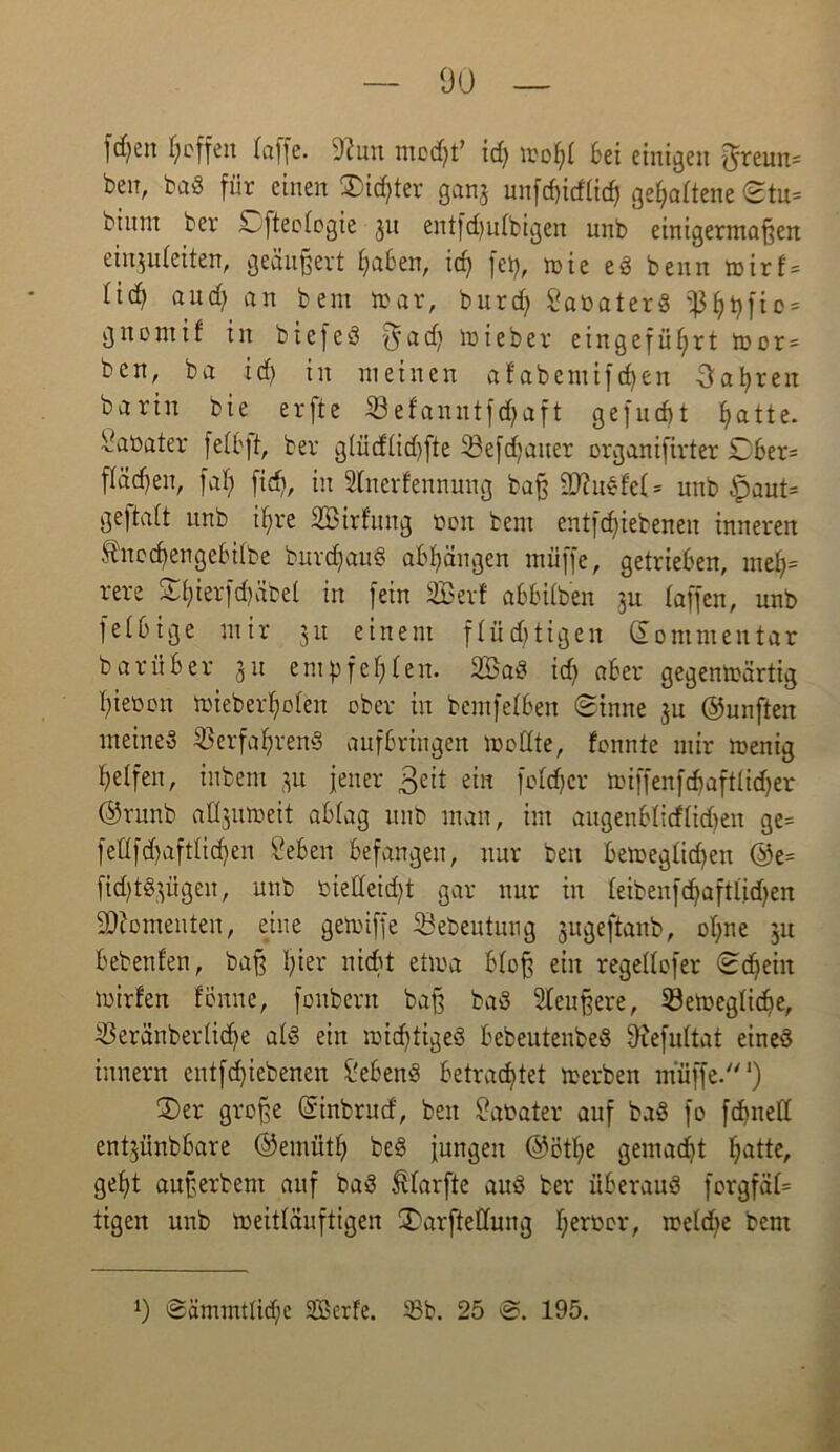 fcfyen Reffen (affe, 'J(un moc^f id) moh( Sei einigen ^reun= benr baS für einen dichter ganj unfd)id(id) geha(tene ©tu* binut ber ä^fteofogie 31t entfd)u(bigen unb einigermaßen einjuleiten, geäußert haben, id) fety, mie eS benn toirf* (id) and; an bem mar, burdf SabaterS fßhhfto = gndntif in biefeS $adj mieber eingeffifyrt m0r = ben, ba ich in meinen afabemifdjen fahren barin bie erfte Vefanutfdjaft gefudjt atte. Sabater fe(Sft, ber g(ücf(id)fte 23efd;aiter organifirter £>6er= flauen, fal; fid), in Stnerfennung baß 9ttuSfe( = unb §aut= geftatt unb ihre SBirfung bon bem entfcfjiebenen inneren ®ncd>engeSi(be burchauS aS()ängen muffe, getrieben, me()= rere S(;ierfd)äbel in fein 2Berf öbbUben ]u (affen, unb fe(bige mir 31t einem flüchtigen Kommentar barüber 31t empfehlen. 2BaS idj aber gegentoärtig gieren mieberfjoten ober in bemfefben Sinne 3U ©unften meines Verfahrens aufbringen modte, fonnte mir menig helfen, inbem 31t jener £eit ein fofdjcr miffenfcbaft(id)er ©runb afljutteit ab(ag unb man, im äugenSlicftidjen ge= fedfd)aft(id)en Sehen befangen, nur beit bemeg£id)en ®e= fidjtSjügen, unb biedeidjt gar nur in (eibenfd)aft(id)en Momenten, eine gemiffe Söebeutung jugeftanb, ohne 31t bebenfen, baß hier nicht ettoa b(oß ein regeKofer Schein mirfen fön ne, fonbern baß baS äußere, Vergliche, Veränbertiche a(S ein ibidjtigeS bebeutenbeS 9iefu(tat eines innern entfd)iebenen Gebens betrachtet merben muffe.1) 3)er große Sinbrurf, ben Sabater auf baS fo fdmed ent3Ünbbare ©emüth beS jungen ©öthe gemacht hatte/ geht außerbem auf baS Äfarfte auS ber überaus forgfä(= tigen unb meitläuftigen SDarftedung herüclO me(d;e bem 0 Sämmtlidje SGBerFe. 83b. 25 S. 195.