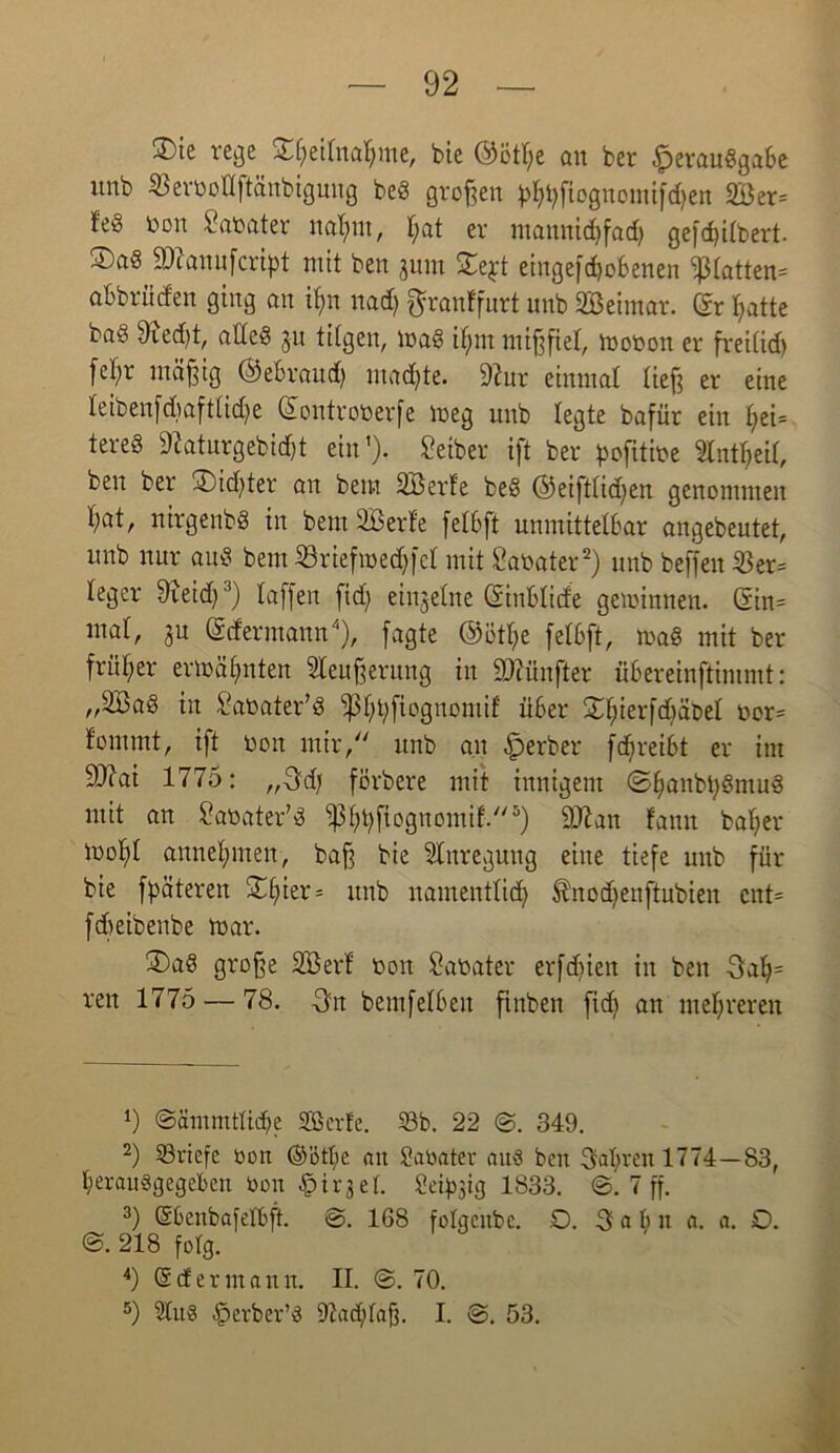 £)ie rege SE$etfoa$me, bie ©ötbe qu ber Verausgabe unb Verbot! ftänbigung beS großen ^^^fiognonttfdjert 2Ber= feS ton Sabater nahm, f;at er mannidifad) gefd>i£bert- ®aS äftanufcript mit ben jum Zqt eingefcbobenen glatten» abbrütfen ging an ihn nadj ftranffurt unb SBeimat. ®r batte ba« 9ied)t, altes ju tilgen, maS ihm mißfiel, mobon er frei(id) febr mäßig ©ebraud) mad)te. 9iur einmal lief? er eine teibenfdiaftlid^e ©ontroberfe meg unb legte bafür ein £;ei= tereS 97aturgebidjt ein’). Seiber ift ber pofitii?e ^Cntbeil, ben ber 2)id)ter an bem SBerfe beS ©eifttidjen genommen bat, nirgenbS in bem SBerte fetbft unmittelbar angebeutet, unb nur auS bem Sriefmedjfct mit Sabater* 2) unb beffeu 33er= leger 9ieid}3) taffen fid; einzelne ©inbtide gewinnen. (5in= mat, ju ©efermann4), fagte ©ötbe fetbft, maS mit ber früher ermähnten leußerung in fünfter übereinftimmt: „2BaS in Sabater’S ^bb^09nom^ über Xbierfd)äDet bor= f'ommt, ift boit mir, unb an Vorher fd^reibt er int 9J?ai 1775: „Sdj förbere mit innigem ©bankbSmuS mit an Sabater’S $btyfiognomif.5) äftan fann baber tbobt annebmen, baß bie Anregung eine tiefe unb für bie fpäteren ^bier= unb namentlich Änodfenftubien cnt= febeibenbe mar. £>aS große 2Berf bon Sabater erfdjien in ben 3ab= ren 1775 — 78. Sn bemfetben finben fid) an mehreren 9 ©äinmtticbe SBevfe. 33b. 22 3. 349. 2) ^Briefe bon @’6t[)e an Sabatev aus beit Sabren 1774—83, berauggegeben bon Vir3et. Seidig 1833. 3. 7 ff. 3) ©benbafetbft. <3. 168 fotgenbe. £5. Sab n a. a. £>. 218 folg. 4) d der manu. II. 3. 70. 5) 3tu8 Verber’g 97ad)taß. I. 3. 53.