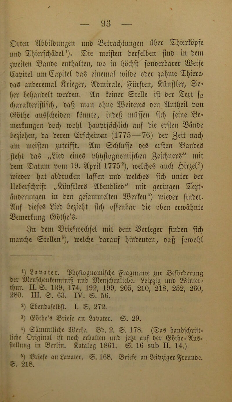 Orten SCbbilbungen ititb föetradftungeit über Otjterfcpfe unb ©fyierfdfibet'). 3)ie meiften berfelOen finb in bent Streiten 33attbe enthalten, mo in f;od)ft fonberbarer 2Beife liapitef um Sagtet ba$ einental milbe ober jafmte S0f;iere>> ba$ anberental Krieger, Slbmirafe, dürften, tünftfer, ©e= fyer befjanbelt toerben. Sin feiner ©tede ift ber ©e^t f0 d)arafteri[ti[d), bajj man of)tie SÖeitereS beit Slntfjeit ooit @ötf)e au^[dieiben fönnte, inbef mitffen fid) [eine 33e= tnerfungett bcd) mofd f)aupt[ad)tid) auf bie elften 25anbe besiegen, ba bereit (Srfdjeineu (1775 — 76) ber 3eif «ad) am meiften jutrifft. Slttt ©d)tuffe beS erfteit 23anbeS fteljt baS „Sieb eines )d)t)ftognomifd)en 3ei^nev,g// mit bent jDaturn Dom 19. Sfyril 1775* 2), toefd)eS aud) ^irgel3) mieber fiat abbruden laffert uttb toe(d)e3 fid) unter ber Ue6er[d)rift „SihiftferS Slbenblieb mit geringen ©e£t= änberungett in ben gefammetten Werfen4) mieber finbet. Stuf biefeS Sieb besiegt fiel) offenbar bie oben ermähnte SSenterfung @ötf;e’S. 3n bent 25rieftoed)[e( mit bent Verleger finbett fid) ntandje ©teilen5), tneldfe barauf fjinbeuteit, baf fotrofd 9 ?a»ater. ^?f)i)fioguomifc^e Fragmente jur 33ef'brbenmg ber SOtenfcbenfenntmft uttb iUtenfcfienUebe. Seidig imb SBinter* tbuv. II. 139, 174, 192, 199, 205, 210, 218, 252, 260, 280. III. ©. 63. IV. ©. 56. 2) Gbenbafetbft. I. ©. 272. 3) ©ötfie’3 ^Briefe au SaOater. ©. 29. 4) ©ämmt(id)e Sßerfe. 33b. 2. @. 178. (2)a3 l>aitbfcf;rtft= lid;e Original ift nod) erfatteit unb je^t auf ber @>ötf)e = StuS* fteüung in 33er(in. Katalog 1861. ©. 16 sub II. 14.) 5) 33riefe an Saoater. ©. 168. 33viefe an Seimiger ftrettnbe. ©. 218.