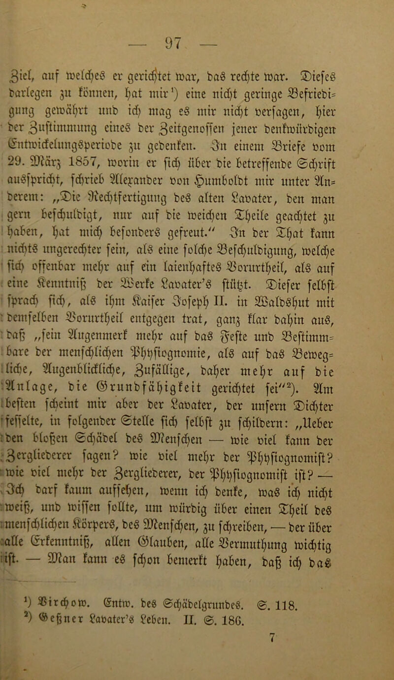 3iel, auf n)efd)eS er gerietet mar, baS rechte mar. ©iefeS bartegen 31t fönnen, I;at mir') eine nidjt geringe Ü3efriebi= gnng gemährt nnb id) mag e§ mir nicht oerfagen, I;ier ber Buftimmung eineö ber Beitgenoffen jener benfmiirbigen (SntmidetungSperiobe 31t gebenfen. Bn einem Briefe bom 29. 93iär3 1857, morttt er fid) über bie Betreffenbe ©djrift au3)>ricftt, fcf>rieB SUejranber bon £mmbotbt mir unter 2tn= berem: „2)ie 9ied)tfertigung beS alten Sabater, ben man gern befdjutbigt, nur auf bie meid)en ©tjeite geaddet 31t haben, tjat mid) befonberS gefreut. Bn ber ©tjat fann nid)t§ ungerechter fein, atS eine fotdje 23efd)utbigung, metdje fid) offenbar mehr auf ein laienhaftes iöorurtheit, at§ auf eine fenntniß ber 2£erfe £abater’S ftüjd. tiefer fetbft fbracb fich, a(3 ihm 5^’aifer Bofeph II. in 2BatbSt)ut mit ■ bemfetben $orurtheit entgegen trat, gan3 Kar bat)in auö, 'baß „fein Wugenmerf mehr auf baS gefte nnb S3eftimm= bare ber menfd)tid)en ißhhfügttomte, atS auf baS 23emeg= tidie, 2lugenbtidtid)e, Bufättige, baher mehr auf bie Einlage, bie ©runbf ät)igfeit gerichtet fei2). 5tm .beften fd)eint mir aber ber £abater, ber unfern ®id)ter ’feffette, in folgender ©tede fid) felbft 3U fd)itbern: „Ueber :ben btoßen ©d)äbet beS Sdienfdjen — mie biel fann ber . Bergtieberer fagen? mie biet mehr ber iphhfiognomift? ;mic biet mehr ber Bergtieberer, ber iphhfiognomift ift?— 3d) barf faum auffehen, menu id) benfe, maS id) nid)t :meiß, unb toiffen foltte, um mürbig über eiuen £heit be§ :menfd)ti(hen ftörperS, bc§ 9D7enfd)en, 31t fd)reiben, — ber über ade ©rfenntniß, atfen ©tauben, ade $ermutf)ung mid)tig ift- — fann eS fd)on bemerft haben, baß id) baS 9 SBtrchom. (Sntm. beS @d;äbetgrunbc§. 118. 2) Meßner ftmater’«! i'eben. II. ©. 186. 7