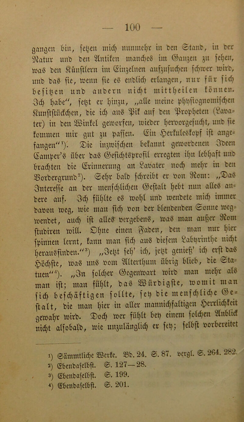 gangen bin, fefjen mid) nunmehr in ben ©tanb, in ber giatur unb ben Slntifen mandjed im ©aitjen ju feljen, mad ben Zünftlern int Einzelnen auf,$ufud)en fd)wer wirb, unb bad fie, wenn fie ed enbtid) erlangen, nur für fid) befi^en unb anbern nid)t mitttjeiten fönnen. 3d> fjabe, fet^t er l;inju, „ade meine pt)t)fiognomifd)en taftftiiddjen, bie id) aud tyit auf ben fßropfyeten (2aoa= ter) in ben Sinfet geworfen, wieber f)eroorgefud)t, unb fie fontmen mir gut ju paffen. (Sin £>erfrdedfopf ift ange= fangen1). £)ie injwifdjen befannt geworbenen Sbeen Eamper’d über bad ©efid)tdprofit erregten if)n lebhaft unb brachten bie Erinnerung an £aoater noch nteljr in ben SBorbergrunb2). ©ef)r batb fd>reibt er ooit fRont: „£)ad 3ntereffe an ber meufd)tid)en ©eftalt f>ebt nun aded an= bere auf. 3d) füllte ed Wofyl unb wenbete micf) immer baöoit weg, wie mau fid> oon ber btenbenben ©onne weg= wenbet, aud) ift atle§ oergebend, Wad man außer diont ftubiren wid. Ofne einen $aben, ben man nur t)ier fpinnen lernt, fann man fid) aud biefem 2abt)rintf)e md)t ^eraudfinben.3) „9efet fei)' id), iefet genieß id) erft bad §öd)fte, wad und oom lltertfyum übrig blieb, bie ©ta= tuen4)- „Sn fotd)er ©egeuWart wirb man mefyr ald man ift; man fütdt, bad Sürbigfte, womit man fid) befdjäftigen follte, fet) bie menfd)Iid)e ©e = ftatt, bie man f)ier in ader mannigfaltigen §errtid)fctt gewahr wirb. ®od) wer füt>tt bet) einem folgen »tief nid)t alf obalb, wie unzulänglich er fet); fetbft borbereitet 1) ©ämmttid)e Seide. 25b. 24. ©. 87. bergt. ©. 264. 282. 2) (Sbenbafetbft. ©. 127— 28. , 3) ©benbafctbft. ©• 199.