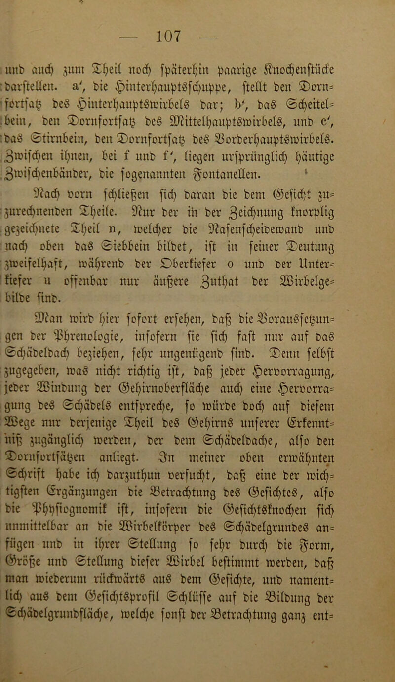 unb aud; junt £l;ei( nod) fpäterlffn paarige ^nodjenftütfe : barftelleit. a', bie ^jinterljauptgfdfftppe, [teilt ben 5Dorn* ifdrtfafc beg ipinterfyauptgmirbelg bar; ly, bag @d)eitel= :bein, ben 3)ornfortfa£ beg 9)UttelIjauptgmirbelg, unb c', '.baS (Stirnbein, ben ©ornfortfat? beg 33orberfyauptgtmrbelg. 3toifd)en ifynen, bei f unb f', liegen urfprünglid) päutige 3miffffenbänber, bie [ogenannten Fontanellen. 9?acff oorn fdffieffen fid) baran bie bent ©effdff ui= : 3ured)nenben Steile. 97ur ber in ber 3^nung fnorplig .gejeicfjnete ©peil n, meid) er bie Sftafenfdjeibemanb unb nacf) oben bag (Siebbein bilbet, i[t in [einer Deutung ^meifelfyaft, mäljrenb ber Dberfiefer o unb ber Unter= tiefer 11 offenbar nur äuffere 3ut^t ber 2Birbelge= bilbe [inb. 9D7an mirb Iffer [o[ort erfeljen, baff bie S3orauö[c^un= gen ber ^renologie, in[o[ern [ie fid) [aff nur auf bag Sd)äbelbad) begießen, fef)r ungeniigenb [inb. ®enrt [elbff jugegeben, mag nidff richtig iff, baff [eher §ert>orragung, jeher SBinbung ber ©elffrnoberflädje and) eine §ert>orra= gung beg <Sd)äbelg entfprecfye, [o mürbe bod) auf biefern 2Bege nur berjenige SCtjeit beg ©elffrng nuferer (£rfennt= niff jugänglid) merbeit, ber bem ©d)äbelbad)e, alfo ben ®ornfort[ä^en anliegt. 3n meiner oben ermähnten ©d)rift fjabe id) barjutljun »erfudjt, baff eine ber mid)= tigffen (Srgänjungen bie 23etraci)tung beg ©efidffeg, alfo bie ^pfiognomif iff, infofern bie ©effdffgfnodjen fid) unmittelbar an bie 2Birbelförper beg (Scfjäbelgrunbeg an= fügen unb in il;rer (Stellung fo fef)r burd) bie Form, (tröffe unb (Stellung biefer 2ßirbel beftimmt roerben, baff man mieberum ritdmärtg aug bem ©efidffe, unb nament= lid) aug bem ©efidffgprofil ©dffüffe auf bie Gilbung ber <Sd)äbelgrunbfläd)e, meld)e fonft ber ^Betrachtung ganj ent=