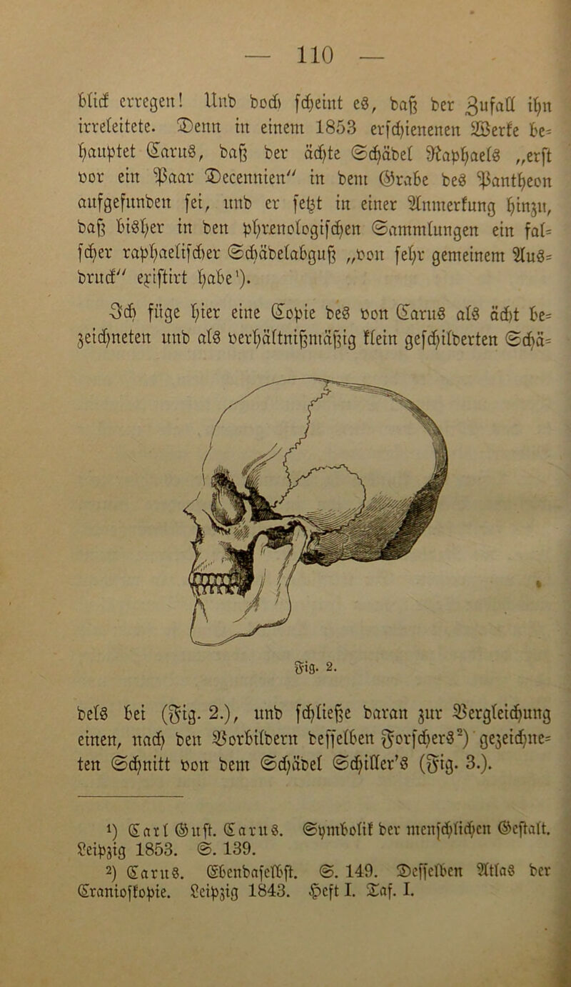 Mief erregen! Unb bod> fdjeint e8, baf3 ber ßufatt i^n irreleitete- ®emt in einem 1853 erfcfjiettenen 2öerfe Be= fjanptet Güaru«, baß ber äd)te ©djäbet fttabfyaetö „erft üor ein ißaar £>ecennten in bent @raBe be8 ijkntfyeon aufgefitnben fei, unb er fefct in einer Inmerfung fyinjit, baß Bisher in ben ^rjenotogifc^en (Sammlungen ein fa(= fdfer rabfyaetifdjer SdmbetaBguß „ton fefyr gemeinem 2lug= bntd ejiftirt fjaBe’). 36 füge f;ier eine (£obte be§ t>on (£aru§ als äd)t Be= jeid)neten unb a(§ berfyättnißmäßig ftein gefieberten Sd)ä= bet§ Bei ($ig. 2.), unb fdfüeße baran jur $erg(eid)ung einen, nadf ben SBorBilbern beffelBen gorfdjerS* 2) 'gejeidjite* ten Scffnitt bon ben: Sdfäbel ©dfittev'S (fyig. 3.). 1) Satt ®ufh Santg. ©btnBottf ber menfdj>fid;cn ©eftatt. Seidig 1853. ©. 139. 2) SaruS. ©6enbafetBft. @. 149. SDeffelBen mittag ber ©ranioffobie. ScibJtg 1843. £>eft I. £af. I.