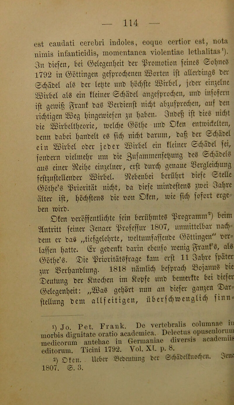 est eaudati cerebri indoles, eoque certior est, nota nirais infanticidis, momentanea violentiac letlialitas ’). 3n btefert, lei ©elegenheit ber ‘Promotion feineg ©oljned 1792 in ©öttingen gefprodjenen 2Ö orten ift allerbingd ber ©d)äbel als ber lefcte unb Ijödffte 2Birbel, jeber einzelne SBirlel atd ein Heiner ©d)äbel angefprod)en, unb infofern ift genoifs granl bad SBevbienft nidjt ab$ufpred)en, auf ben rid)tigen 2Beg l)ingewicfen 511 haben. 3nbeff ift bied nicht bie 2Birbeltl)eorie, toeldjc ©ötf)e unb SDfen entwidelten, benn babei fyanbett ed fid) nicht barunt, baff ber ©chäbel ein äöirbet ober jeber 2Birbel ein Heiner ©d)äbel fei, fonbern nielmehr um bie 3ufrtmmen’el=unS ©c^äbetd and einer 9?eit)e einzelner, erft burd) genaue 53ergleid)ung feftjuftellenber SBirbel. Nebenbei berührt biefe ©teüe ©ötl)e’d Priorität nid)t, ba biefe minbeftend Jtnei Sa^re älter ift, l)öd)ftend bie non Dien, wie fid) fofort erge= ben wirb. £)fen neröffentlidjte fein berüf>mted Programm2) betm Antritt feiner Senaer Profeffur 1807, unmittelbar nad)= bern er bad „tiefgeteerte, weltumfaffenbe ©öttingen ner= taffen l)atte. ©r gebeult barin ebenfo wenig ftranfd, atd @ötl)e’d. ®ie Prioritätdfrage tarn erft 11 3at)re fpäter Sur 33erl)anblung. 1818 nämlid) befprad) Sojanud^ bie Deutung ber tnodfeu im topfe unb bemerfte bei tiefer ©elegen^eit: „2ßad gehört nun an biefer ganjen 2)ar= ftetlung bem allfeitigen, überfpwenglid) finn = vertebralis columnae in 0 Jo. Pet. Frank. De morbis dignitate oratio acadcmica. Delectus opusculormn medicorum antehac in Germaniae diversis academiis editonun. Ticini 1792. \ol. XI. p. 8. 2) Oien, lieber SBebeutung ber ©diäbellnoden. 1807. 3. Seite