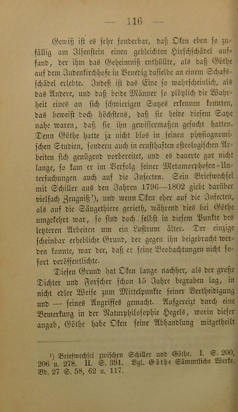 ©ewiß ift eS feljr fonberbar, baß Ofen eben fo ju= fällig am Sffenftein einen gebleichten £>irfd)fd)äbef auf= fanb, ber if)m baS (S>et;eimnif3 enthüllte, a(S baß ©ötfye auf bem 3ubenfird)f)ofe in beliebig baffefbe an einem ©d)afS* fd)öbef erlebte, fjnbeß ift baS (Sine fo waf)rfd)einüd), als baS 5lnbere, unb baß beibe Scanner fo pfotjüd) bie 2Baf)r= X^eit eines an fid) fd)Wierigen ©atjeS erfeunen fonnten, baS bemeift bod) f)öd)ftenS, baß fie beibe biefem ©af?e naf)e waren, baß fie if)n gewiffermaßen gefud)t batten. Oenn ©ötfye I)atte ja nid)t bfoS in feinen pfjbfiognomi' fd)en ©tubien, fonberit aud) in ernftt;aften ofteologifd)en ?Ir= beiten fid) genligenb üorbereitet, unb eS bauerte gar nid)t lauge, fo fam er im Verfolg feiner SOietamor^efen =Un= terfud)ungen and) auf bie Sufecten. ©ein 23riefwed)fcf mit ©d)itter auS ben 3af>ren 1796—1802 giebt bariiber üietfad) ßeugniß’), unb wenn Ofen ef;er auf bie 6'nfecten, afs auf bie ©äugetf)iere geriet!), wäljrenb bieS bei ©ötfye umgefef)rt war, fo finb boef). felbft in biefem fünfte beS festeren Arbeiten um ein Suftrum öfter. Oer einjige fd)einbar erfjeblidje ©runb, ber gegen if)n beigebrad)t wer= ben fonnte, war ber, baß er feine 23eobad)tungen nid>t fo= fort oeröffentfid)te. Oiefen ©runb f)at Ofen fange nadjfjer, afs ber große Oid)ter unb $orfd)er fd)on 15 3al)re begraben lag, in nid)t ebfer SfBeife jum Äittefpunfte feiner 33ertf)eibigung unb — feines Angriffes gemad)t. $lufgerei$t burd) eine 23emerfung in ber fftatur^ifofe^ie £egelS, Worin biefer augab, ©5% fjabe Ofen feine ^fb^anbfung mitget^eift 0 58riefwed)fcl gmifeben ©ebitfer unb @ötf)e. I. 0. 200, 206 u. 278. II. ©. 391. 33gl. @ötf)C ©ämmtlicbe Serie. 58b. 27 ©. 58, 62 u. 117.