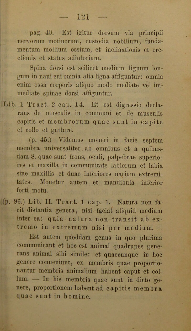 pag. 40. Est igitur dorsum via principii nervorum motiuorum, custodia nobilium, t'unda- mentum mollium ossium, et inclinationis et ere- ctionis et Status adiutorium. Spina dorsi est scilicet medium lignum lon- gum in naui cui omnia alia ligna affiguntur: omnia enim ossa corporis aliquo modo mediate vel im- mediate spinae dorsi affiguntur. Lib. 1 Tract. 2 cap. 14. Et est digressio decla- rans de musculis in communi et de musculis capitis et membrorum quae sunt in capite et collo et gutture. (p. 45.) Videmus moueri in facie septem membra universaliter ab omnibus et a quibus- dam 8. quae sunt frons, oculi, palpebrae superio- res et maxilla in communitate labiorum et labia sine maxillis et duae inferiores na^ium extremi- tates. Mouetur autem et mandibula inferior forti motu. (p. 96.) Lib. II. Tract. 1 cap. 1. Natura non fa- cit distantia genera, nisi faciat aliquid medium inter ea: quia natura non transit ab ex- trem o in extrem um nisi per medium. Est autem quoddam genus in quo plurima communicant et hoc est animal quadrupes gene- rans animal sibi simile: et quaecunque in hoc genere conueniunt, ex membris quae proportio- nantur membris animalium habent caput et col- lum. — In his membris quae sunt in dicto ge- nere, proportionem habent ad capitis membra quae sunt in homine.