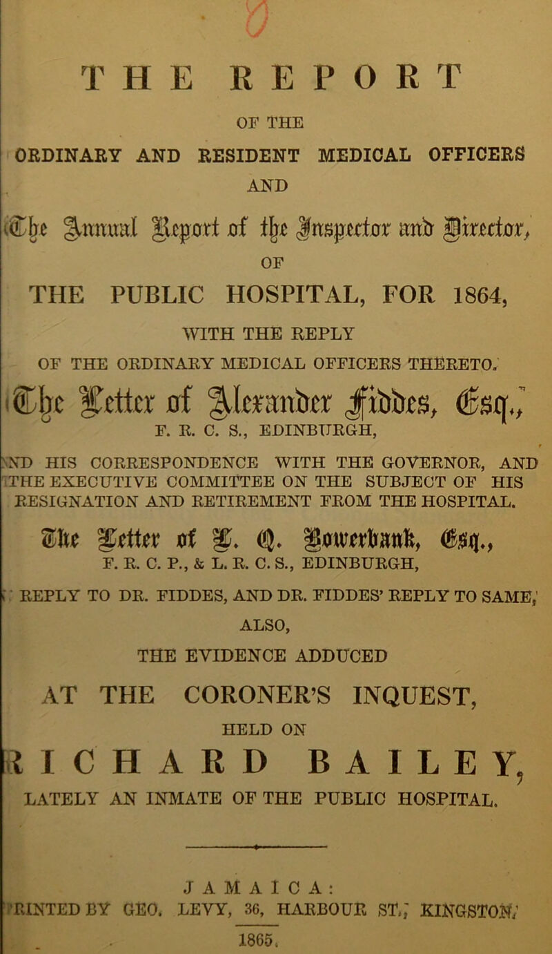 THE REPORT OF THE ORDINARY AND RESIDENT MEDICAL OFFICERS AND die ^Icpart jof % Jnspwte mitr gjmte, OF THE PUBLIC HOSPITAL, FOR 1864, WITH THE REPLY OF THE ORDINARY MEDICAL OFFICERS THERETO. AlIjc letter uf Ata‘;rnte Jfibks, (Sstr., F. R. C. S., EDINBURGH, ND HIS CORRESPONDENCE WITH THE GOVERNOR, AND THE EXECUTIVE COMMITTEE ON THE SUBJECT OF HIS RESIGNATION AND RETIREMENT FROM THE HOSPITAL. Site gutter Di g. Q- imiwtali, (&$({., F. R. C. P., & L. R. C. S., EDINBURGH, [ REPLY TO DR. FIDDES, AND DR. FIDDES’ REPLY TO SAME, ALSO, THE EVIDENCE ADDUCED AT THE CORONER’S INQUEST, HELD ON RICHARD BAILEY, LATELY AN INMATE OF THE PUBLIC HOSPITAL. JAMAICA: 'RINTEDBY GEO. LEVY, 36, HARBOUR ST.,' KINGSTON; 1865;