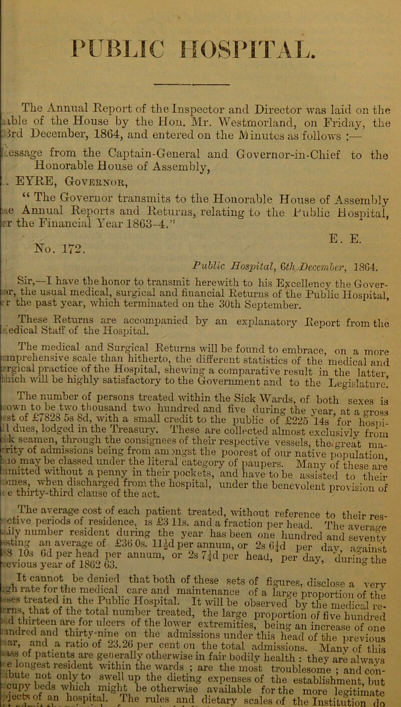 PUBLIC HOSPITAL. Tlie Annual Report of the Inspector and Director was laid on the ..ible of the House by the Hon. Mr. Westmorland, on Friday, the : 3rd December, 1864, and entered on the M inutos as follows :— ! .essage from the Captain-General and Governor-in-Chief to the Honorable House of Assembly, . EYRE, Governor, “ The Governor transmits to the Honorable House of Assembly e Annual Reports and Returns, relating to the Public Hospital. :r the Financial Year 1863-4.” No. 172. E. E. Public Hospital, Gtli December, 18G4. Sir,—I have the honor to transmit herewith to his Excellency the Gover- •r, the usual medical, surgical and financial Returns of the Public Hospital r the past year, which terminated on the 30th September. These Returns are accompanied by an explanatory Report from the .edical Staff of the Hospital. The medical and Surgical Returns will be found to embrace, on a more i: mprehensive scale than hitherto, the different statistics of the medical and irrgical practice of the Hospital, shewing a comparative result in the latter l Inch win De highly satisfactory to the Government and to the Legislature! sexes is The number of persons treated within the Sick Wards, of both i' own f0 be two thousand two hundred and five during the year at a cross ,st of £7828 5s Sd, with a small credit to the public of £225 14s for hosiff l dues, lodged m the Treasury. These are collected almost exclusivly from - k seamen, through the consignees of their respective vessels the.m-eat nia ’nty Of admissions being from amongst the poorest of our native population 110 ,may be classed under the literal category of paupers. Many of these are amtted without a penny m their pockets, and have to be assisted to their ,m®8: discharged from the hospital, under the benevolent provision of t e thu-ty-third clause of the act. 1 The average cost of each patient treated, without reference to their res- etive periods of residence, is £3 11s. and a fraction per head. The average .Ay number resident during the year has been one hundred and seven'u Istmg an average of £3b Os. 11 ^d per annum, or 2s 6|d per dav no-ahicV S 10, 6d per head per annum, or 2s 7Jd per head, Vday,5’nriSThe eviou8 year of 1862 63. J ° It cannot be denied that both of these sets of figures, disclose a very .gn late for the medical care and maintenance of a large Drouortimi of tli7 ses treated in the Public Hospital. It will be observe? b?the^medical re- iTthirtSn° J?efot0tf nUmfTl trrted’ the lar-e proportion of five hundred :, (l ?on?l i^5ri CCrS ofJieloYer. extremities, being an increase of one mdred and thirty-nme on the admissions under this head of the previous ar, and a ratio of 23.26 per cent on the total admissions. Many of this i iss of patients are generally otherwise in fair bodily health : they are always bip‘gur trnHldT within the wards ; are the most troublesome ; and con- ! only to swell up the dieting expenses of the establishment, but cupy beds which might be otherwise available for the more legitimate •jectK of an hospital. The rules and dietary scales of th™St“Sn ^ 4.1. .