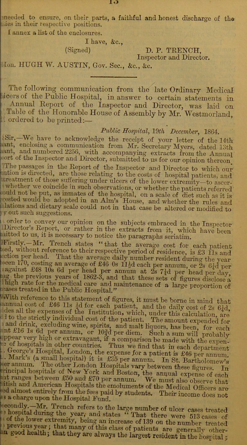 io needed to ensure, on their parts, a faithful and honest discharge of the ;.;ies in their respective positions. f annex a list of the enclosures. I have, &c., (Signed) D. P. TRENCH, Inspector and Director. ton. HUGH W. AUSTIN, Gov. Sec., &c., &c. The following communication from the late Ordinary Medical icersof the Public Hospital, in answer to certain statements in Annual Report of the Inspector and Director, was laid on Table of the Honorable House of Assembly by Mr. Westmorland, 11 ordered to be printed:— Public Hospital, 19th December, 1864. :Sir,—We have to acknowledge the receipt of your letter of the 14th iint, enclosing a communication from Mr. Secretary Myers, dated 13th .int, and numbered 2256, -with accompanying extracts from the Annual ort ot the Inspector and Director, submitted to us for our opinion thereon I he passages in the Report of the Inspector and Director to which our ■ ntion is directed, are those relating to the costs of hospital patients, and ; treatment of those suffering under ulcers of the lower extremity—to ascer- whether we coincide m such observations, or whether the patients referred mid not be put, as inmates of the hospital, on a scale of diet such as it is :ested would be adopted in an Aim’s House, and whether the rules and lations and dietary scale could not in that case be altered or modified to V out such suggestions. order to convey our opinion on the subjects embraced in the Inspector lDirectors Report, or rather in the extracts from it, which have been I litteci to us, it is necessary to notice the paragraphs seriatim. }Firstly.—Mr. Trench states “that the average cost for each patient . ed, without reference to their respective period of residence, is £3 11s and ' Gtlon,P?r head- rhat tile average daily number resident during the year >een 170, costing an average of £46 Os lUd each per annum, or 2s 6M per against £48 10s 6d per head per annum at 2s 7|d per head per day Mg the previous years of 1862-3, and that these sets of figures disclose a high rate for the medical care and maintenance of a large proportion of ;ases treated in the Public Hospital.” i vVith reference to this statement of figures, it must be borne in mind that rwFfp <r'j)St of 146 nf ;id forr each patient, and the daily cost of 2s 6M ? thLevFei?Sr °-fith? InstltutIon’ which» under this calculation, are ind 5 • ^ctlymdividual cost. of the patient. The amount expended for and excludnig wine, spirits, and malt liquors, has been, for each nt £16 Is 6d per annum, or lOfd per diem. Such a sum will probably II ppepaf verlr of extravagant, if a comparison be made with the expen- , i of hospitals m other countries. Thus we find that in each department .. George s Hospital, London, the expense for a patient is £46 per annum Mark s (a small hospital) it is £35 per annum. In St. Bartholomew’s »er annum. The other London Hospitals vary between these figures. In r incipal hospitals of New York and Boston, the annual expense of each • between £50 and £70 per annum. We must also^bserve that ltish and Amencan Hospitals the emoluments of the Medical Officers are ' id al,raost entirely from the fees paid by students. Their income does not • 5 a charge upon the Hospital Fund. aoes not • econdly.—Mr. Trench refers to the large number of ulcer cases treated [ the year,- and states “That there were 513 cas2 of of the lower extremity, being an increase of 139 on the number treated previous year; that many of this class of patients are generally other- good health> that they are always the largest residentm the hospital;