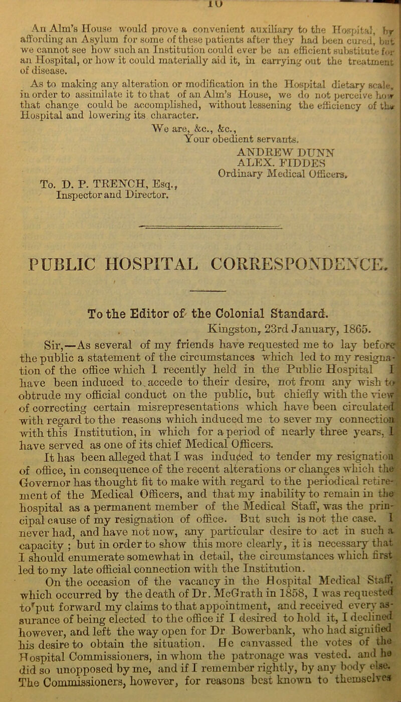 An Aim’s House would prove a convenient auxiliary to the Hospital, hr affording an Asylum for some of these patients after they had been cured, but we cannot see how such an Institution could ever be an efficient substitute [or an Hospital, or how it could materially aid it, in carrying out the treatment of disease. As to making any alteration or modification in the Hospital dietary scale, in order to assimilate it to that of an Aim’s House, we do not perceive hovr that change could be accomplished, without lessening the efficiency of lh* Hospital and lowering its character. We are, &c., kc.. Your obedient servants. ANDREW DUNN ALEX. FIDDES Ordinary Medical Officers, To. D. P. TRENCH, Esq., Inspector and Director. PUBLIC HOSPITAL CORRESPONDENCE. To the Editor of the Colonial Standard. Kingston, 23rd January, 1865. Sir,—As several of my friends have requested me to lay before the public a statement of the circumstances which led to my resigna-1 tion of the office which 1 recently held in the Public Hospital I have been induced to, accede to their desire, not from any wish to obtrude my official conduct on the public, but chiefly with the view of correcting certain misrepresentations which have been circulated with regard to the reasons which induced me to sever my connection with this Institution, in which for a period of nearly three years, 1 have served as one of its chief Medical Officers. It has been alleged that I was induced to tender my resignation of office, in consequence of the recent alterations or changes which the Governor has thought fit to make with regard to the periodical retire- ment of the Medical Officers, and that my inability to remain in the hospital as a permanent member of the Medical Staff, was the prin- cipal cause of my resignation of office. But such is not the case. 1 never had, and have not now, any particular desire to act in such a capacity ; but in order to show this more clearly, it is necessary that I should enumerate somewhat in detail, the circumstances which first led to my late official connection with the Institution. On the occasion of the vacancy in the Hospital Medical Staff, which occurred by the death of Dr. McGrath in 1858, I was requested torput forward my claims to that appointment, and received every as- surance of being elected to the office if I desired to hold it, I declined however, and left the way open for Dr Bowerbank, who had signified his desire to obtain the situation. He canvassed the votes of the Hospital Commissioners, in whom the patronage was vested, and he did so unopposed by me, and if I remember rightly, by any body else. The Commissioners, however, for reasons best known to themselves