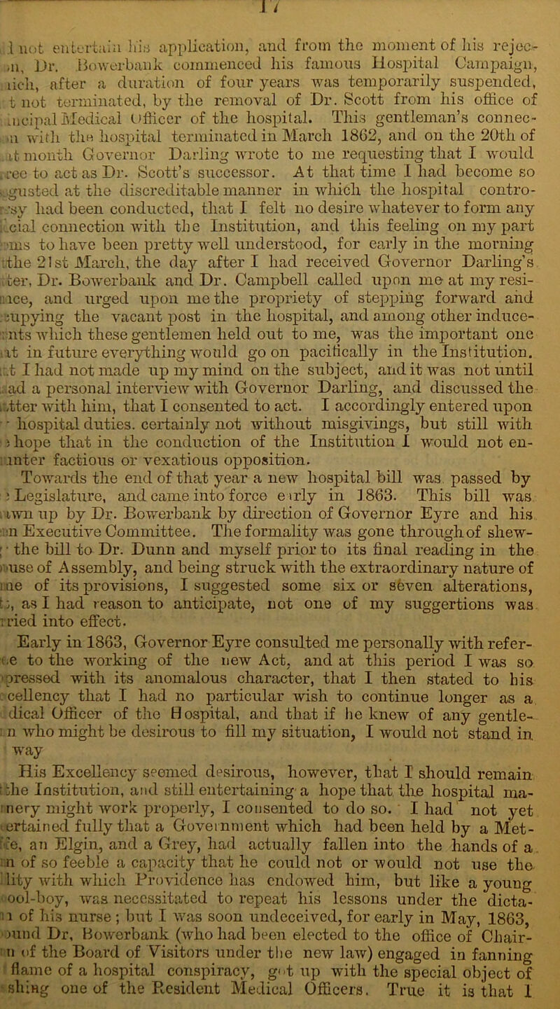 \ not entertain his application, and from the moment of his reject .11, Dr. Bowerbank commenced his famous Hospital Campaign, iich, after a duration of four years was temporarily suspended, itt not terminated, by the removal of Dr. Scott from his office of nicipal Medical (Officer of the hospital. This gentleman’s connec- ,u with the hospital terminated in March 1862, and on the 20th of . it month Governor Darling wrote to me requesting that I would ,i-ee to act as Dr. Scott’s successor. At that time 1 had become so sigusted at the discreditable manner in which the hospital contro- r-;sy had been conducted, that I felt no desire whatever to form any cial connection with the Institution, and this feeling on my part •ms to have been pretty wrell understood, for early in the morning .the 21st March, the day after I had received Governor Darling’s it <ter, Dr. Bowerbank and Dr. Campbell called upon meat myresi- ::ice, and urged upon me the propriety of stepping forward and . :upying the vacant post in the hospital, and among other induce- : nts which these gentlemen held out to me, was the important one at in future everything would goon pacifically in the Institution. ; t I had not made up my mind on the subject, and it was not until ...ad a personal interview with Governor Darling, and discussed the i:,tter with him, that I consented to act. I accordingly entered upon ■ hospital duties, certainly not without misgivings, but still with • i hope that in the conduction of the Institution I would not en- inter factious or vexatious opposition. Towards the end of that year a new hospital bill was passed by : Legislature, and came into force eirly in 1863. This bill was . twn up by Dr. Bowerbank by direction of Governor Eyre and his u Executive Committee. The formality was gone through of shew- : • the bill to Dr. Dunn and myself prior to its final reading in the i use of Assembly, and being struck with the extraordinary nature of me of its provisions, I suggested some six or seven alterations, b, as I had reason to anticipate, not one of my suggertions was iried into effect. Early in 1863, Governor Eyre consulted me personally with refer- ee to the working of the new Act, and at this period I was so 'pressed with its anomalous character, that I then stated to his cellency that I had no particular wish to continue longer as a dical Officer of the Hospital, and that if he knew of any gentle- : n who might be desirous to fill my situation, I would not stand in, way His Excellency seemed desirous, however, that I should remain i die Institution, and still entertaining a hope that the hospital nia- nery might work properly, I consented to do so. I had not yet mrtained fully that a Government which had been held by a Met- : :e, an Elgin, and a Grey, had actually fallen into the hands of a n of so feeble a capacity that he could not or would not use the i lity with which Providence has endowed him, but like a young • ool-boy, was necessitated to repeat his lessons under the dicta- n of his nurse ; but I was soon undeceived, for early in May, 1863, mnd Dr, Bowerbank (wdio had been elected to the office of Cliair- n of the Board of Visitors under the new law) engaged in fanning flame of a hospital conspiracy, g<>t up with the special object of ■slung one of the Resident Medical Officers. True it is that I