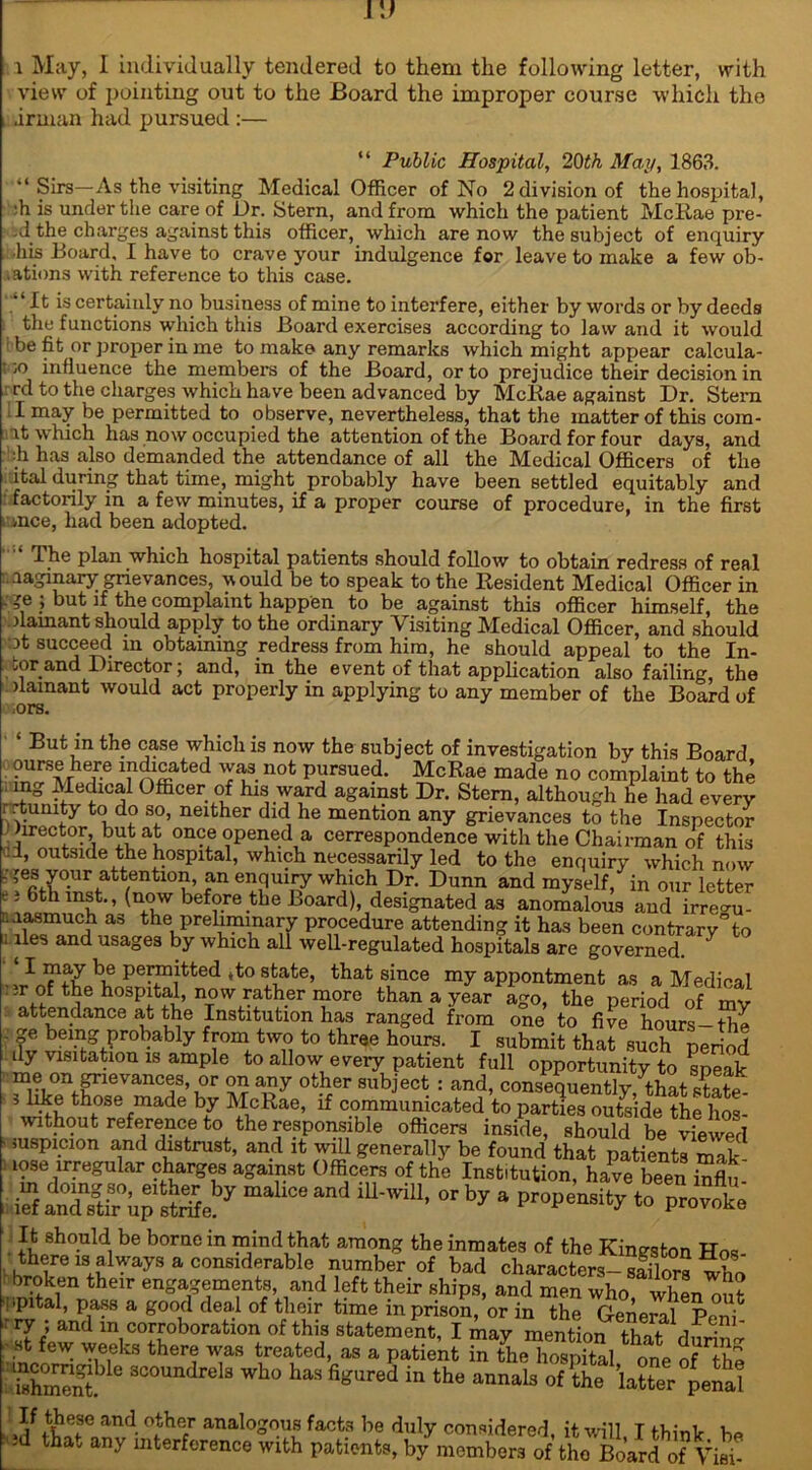 rj i May, 1 individually tendered to them the following letter, with view of pointing out to the Board the improper course which the .irman had pursued :— “ Public Hospital, 20th Map, 1863. ■‘Sirs—As the visiting Medical Officer of No 2 division of the hospital, 'h is under the care of Dr. Stern, and from which the patient McRae pre- ,J the charges against this officer, which are now the subject of enquiry his Board, I have to crave your indulgence for leave to make a few ob- .ations with reference to this case. il ft certainly no business of mine to interfere, either by words or by deeds the functions which this Board exercises according to law and it would be fit or proper in me to make any remarks which might appear calcula- te influence the members of the Board, or to prejudice their decision in rd to the charges which have been advanced by McRae against Dr. Stern I may be permitted to observe, nevertheless, that the matter of this com- lt which has now occupied the attention of the Board for four days, and h has also demanded the attendance of all the Medical Officers of the ital during that time, might probably have been settled equitably and factorily in a few minutes, if a proper course of procedure, in the first mce, had been adopted. The plan which hospital patients should follow to obtain redress of real imaginary grievances, would be to speak to the Resident Medical Officer in _ ?e ; but if the complaint happen to be against this officer himself, the flamant should apply to the ordinary Visiting Medical Officer, and should ot succeed in obtaining redress from him, he should appeal to the In- ner and Director; and, in the event of that application also failing, the damant would act properly in applying to any member of the Board of But in the case which is now the subject of investigation by this Board ourse here indicated was not pursued. McRae made no complaint to the mg Medical Officer of his ward against Dr. Stern, although he had every . rtumty to do so, neither did he mention any grievances to the Inspector Director, but at once opened a cerrespondence with the Chairman of this ui, outside the hospital, which necessarily led to the enquiry which now ■' ’,e? y°.ur attenti°n, an enquiry which Dr. Dunn and myself, in our letter c} 6th mst., (now before the Board), designated as anomalous and irregu- .lasmuch as the preliminary procedure attending it has been contrary”to 1 lies and usages by which all well-regulated hospitals are governed. I may be permitted ,to state, that since my appontment as a Medical ir of the hospital, now rather more than a year ago, the period of my attendance at the Institution has ranged from one to five hours-the ge being probably from two to three hours. I submit that such period ily visitation is ample to allow every patient full opportunity to sneak me on p-ievances, or on any other subject : and, consequently, that state- 5 like those made by McRae, if communicated to parties outside the lios- without reference to the responsible officers inside, should be viewed suspicion and distrust, and it will generally be found that patients mak mse irregular charges against Officers of the Institution, have been influ u'wW’orby a propeMi* % It should be borne in mind that among the inmates of the Kingston Hos- there is always a considerable number of bad characters- sailors wtl broken their engagements, and left their ships, and men who when^ut ippital, pass a good deal of their time in prison, or in the General Peni ■ry ; and in corroboration of this statement, I Aiay mention that - »t few weeks there was treated, as a patient inTheTospftal one of Z I mcomgjMe scoundrels who has figured in the annals of ?he ^ter penal and- °JhT analoS°.u1B faota be duly considered, it will I think be ad tha„ any interference with patients, by members of the Board of Viai-’