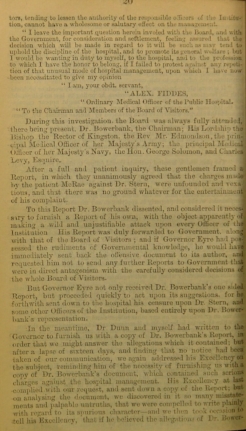 tors, tending to lessen the authority of the responsible o.Tieers of the lu utu- tion, cannot have a wholesome or salutary effect on the management. “ I leave the important question herein involed with the Board, and with the Government, for consideration and settlement, feeling assured that the decision which will be made in regard to it will be such as may tend to uphold the discipline of the hospital, and to promote its general welfare ; but I would be wanting in duty to myself, to the hospital, and to the profession to which I have the honor to belong, if I failed to protest against any repeti- tion of that unusual mode of hospital management, upon which I have now been necessitated to give my opinion ‘ ‘ I am, your obdt. servant, “ALEX. FIDDES, “ Ordinary Medical Officer of the Public Hospital. “ To the Chairman and Members of the Board of Visitors.” During this investigation, the Board was always fully attended, there being present. Dr. Bowerbank, the Chairman; llis Lordship the Bishop the Rector of Kingston, the Rev Mr. Edmondson, the prin- cipal Medical Officer of her Majesty's Army; the principal Medical Officer of her Majesty’s Navy, the Hon. George Solomon, and Charles Levy, Esquire. After a full and patient inquiry, these gentlemen framed a- Report, in which they unanimously agreed that the charges unde by the patient McRae against Dr. Stern, were unfounded and vexa! tious, and that there was no ground whatever for the entertainment; of liis complaint. To this Report Dr. Bowerbank dissented, and considered it neces- sary to furnish a Report of his own, with the object apparently of making a wild and unjustifiable attack upon every Officer of thej Institution His Report was duly forwarded to Government, along with that of the Board of Visitors ; and if Governor Eyre had posj sessed the rudiments of Governmental knowledge, he would have immediately sent back tlie offensive document to its author, ana requested him not to send any further Reports to Government that were in direct antagonism with the carefully considered decisions of the whole Board of Visitors. But Governor Eyre not only received Dr. Bowerbank's one shied Report, but proceeded quickly to act upon its suggestions, for he forthwith sent down to the hospital his censure upon Dr. Stern, and some other Officers of the Institution, based entirely upon Dr. Bower- bank's representation. In the meantime, Dr Dunn and myself had written to the Governor to furnish us with a copy of Dr. Bowerbank’s Report, in order that we might answer the allegations which it contained; but after a lapse of sixteen days, and finding that no notice had been taken of our communication, we again addressed his Excellency oa the subject, reminding him of the necessity of furnishing us with a copy of Dr, Bowerbank’s document, which contained such serious charges against the hospital management. His Excellency at last complied with our request, and sent down a copy of the Report; but on analysing the document, we discovered in it so many misstate- ments and palpable untruths, that we were compelled to write plainly with regard to its spurious character—-and we then took occasion to tell his Excellency, that if he believed the allegations of Dr. Bower-