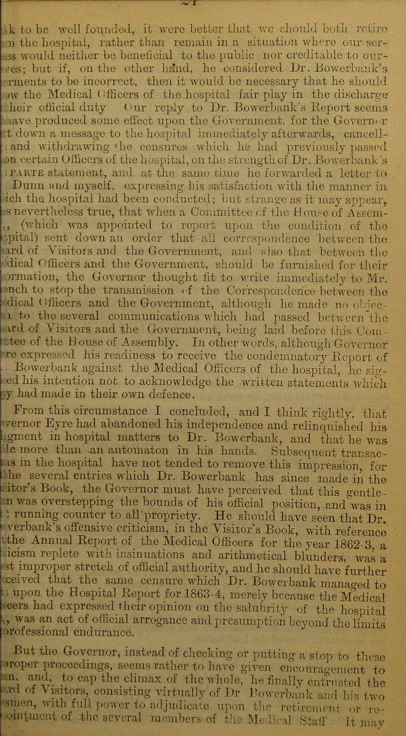 ~ I k to be well founded, it were better that avc should both retire n the hospital, rather than remain in a situation where our ser- ,3S would neither be beneficial to the public nor creditable to our- res; but if, on the other hand, he considered Dr. Bowerbank’3 rnieuts to be incorrect, then it would be necessary that he should ,>w the Medical < dficers of the hospital fair play in the discharge heir official duty < >ur reply to Dr. Bowerbank's Deport seems ,iave produced some effect upon the Government, for the Goverm r :t down a message to the hospital immediately afterwards, cancel! - and withdrawing'he censures which he had previously passed gm certain Officers of the hospital, on the strength of Dr. Bowerbank's i parte statement, and at the same time he forwarded a letter to Dunn find myself, expressing las satisfaction with the manner in icli the liospital had been conducted; but strange as it may appear, >s nevertheless true, that when a Committee of the House of Assem- ,, (which was appointed to report upon the condition of the ir.pital) sent down an order that all correspondence between the iird of Visitors and the Government, and m 1 so that between the dical Officers and the Government, should lie furnished for their formation, the Governor thought fit to write immediately to Mr. •nch to stop the transmission < f the Correspondence between the • dical < 1 flicers and the Government, although he made no obiec- 1 to the several communications which had passed between the u’d of Visitors and the Government, being laid before this Com - :tee of the H ouse of Assembly. In other words, although Governor re expressed his readiness to receive the condemnatory Report of . Bowerbank against the Medical Officers of the hospital, he sig- > ed his intention not to acknowledge the written statements which \y had made in their own defence. From this circumstance I concluded, and I think rightly, that wernor Eyre had abandoned his independence and relinquished his Lgment in hospital matters to Dr. Bowerbank, and that he was ;le moie than 3111 automaton 111 his hands. Subsequent trail sac- 1; is in the hospital have not tended to remove this impression for . he several entries which Dr. Bowerbank has since made in the 1 itor’s Book, the Governor must have perceived that this gentle- n was overstepping the bounds of his official position, andVas in : t running counter to all propriety. He should have seen that Dr, verbank’s offensive criticism, in the Visitor’s Book, with reference 'the Annual Report of the Medical Officers for the year 1862 3. a icism replete with insinuations and arithmetical blunders, was a ®t improper stretch of official authority, and he should have further .ceived that the same censure which Dr. Bowerbank managed to t; upon the Hospital Report for 1863-4, merely because the Medical icers had expressed.their opinion on the salubrity of the hospital was an act of official arrogance and presumption beyond the limits •rofessional endurance. But the Governor, instead of checking or putting a stop to these >roper proceedings, seems rather to have given encouragement to : :n; a,n*l\ to cap the climax of the whole, he finally entrusted the .rd of Visitors, consisting virtually of Dr Bowerbank and his two mien, with full power to adjudicate upon the retirement or re- ointment of the several members of the Medical Staff It m; av