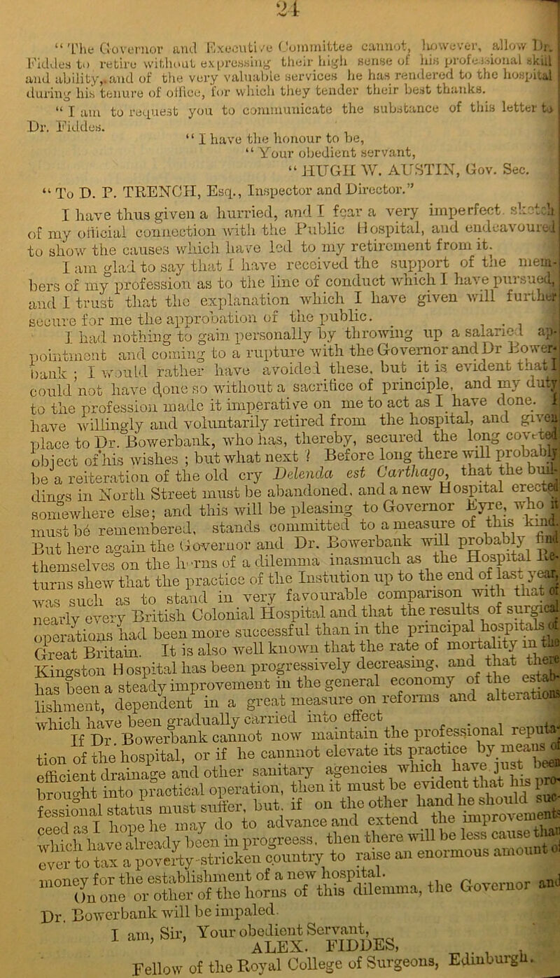 “ The Governor and Exocuti /e Committee cannot, lwwever, allow 1 )i. Fkldes to retire without expressing their high sense of his profe i.donal skill and ability,.and of the very valuable services he has rendered to the hospital during his tenure of office, for which they tender their best thanks. “ T am to request you to communicate the substance of this letter t> Dr. Fiddes. “ I have the honour to be, “ Your obedient servant, “ HUGH W. AUSTIN, Gov. Sec. “ To D. P. TRENCH, Esq., Inspector and Director.” I have thus given a hurried, and I fear a very imperfect sketch of my official connection with the Public Hospital, and endeavoured to show the causes which have led to my retirement from it. I am glad to say that I have received the support of the mem- bers of my profession as to the line of conduct which I have pui suedy and I trust that the explanation which I have given will further secure for me the approbation of the public. ] had nothing to gain personally by throwing up a salaried ap. pointmont and coming to a rupture with the Governor and Dr Power* bank ; I would rather have avoided these, but it is evident that I could not have d,one so without a sacrifice of principle, and my duty to the profession made it imperative on me to act as I have done. 1 have willingly and voluntarily retired from the hospital, and given place to Dr. Bowerbank, who has, thereby, secured the long COVr™* object of’his wishes ; but what next ! Before long there mil probabH be a reiteration of the old cry Delenda est Carthago, that the bud- dines in North Street must he abandoned, and a new Hospital ereetM somewhere else; and this will be pleasing to Governor Eyre, who it must be remembered, stands committed to a measure of this kind. But here again the Governor and Dr. Bowerbank will probably M themselves on the h-rns of a dilemma inasmuch as the Hospital Ej turns shew that the practice of the Instution up to the end of las. y<^ was such as to stand in very favourable comparison with that J nearly every British Colonial Hospital and that the results of surgicl Derations had been more successful than in the principal hospitals of Great Britain. It is also well known that the rate of mortality in Go Kingston Hospital has been progressively decreasing, and that the* has b-en a steady improvement m the general economy of the estab- lishment^ dependent^ in a great measure on reforms and alteration, which have been gradually carried uiuo effect ... . . If Dr Bowerbank cannot now maintain the professional rep taj +1nn of the hospital, or if he cannnot elevate its practice by means X£tdS*idoth« sanitary agenci*, which into practical operation, then it must be fessional status must suiter, but if on the other bandheaWd. sn nopfl-qT hone he mav do to advance and extend the lmproxcin mnnev for the establishment of a new hospital. , On one or other of the horns of this dilemma, the Governor anO Dr Bowerbank will be impaled. I am, Sir, Your obmlmnt Servant, ^ Fellow of the Royal College of Surgeons, Edinburgh.