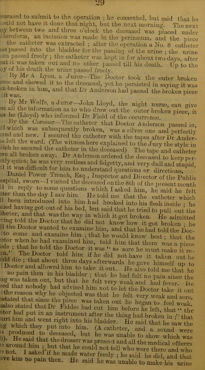 ’•ceased to submit to the operation ; he consented, but said that ho ,ould not have it done that night, but the next morning. The next , .y between two and three o’clock the deceased was placed under loroforin, an incission was made in the perinseum, and the piece the catheter was extracted ; after the operation a No. 8 catheter •3 passed into the bladder for the passing of the urine ; the urine 2:1 Passed freely ; the catheter was kept iu for about two days, after at b was taken out and no other passed till his death. Up to the .y of his death the urine passed freely. By Mr A Lyon, a Juror—The Doctor took the outer broken t ece and showed it to the deceased, yet he persisted in saying it was b iroken m him, and that Dr Anderson had passed the broken piece By Mr Wolfe, a Jiiror—John Lloyd, the night nurse, can give m ali information as to who drew out the outer broken piece it -s he (Lloyd) who informed Dr Field of the occurrence. \ the Coionei 1 he catheter that Doctor Anderson passed in 1 which was subsequently broken, was a silver one and perfectly :ind and new. I secured the catheter with the tapes after Dr Ander- a. the ward. (The witness here explained to the Jury the style in ion he secured the catheter in the deceased) The tape and catheter re all broken away. Dr A nderson ordered the deceased .to keep per- Uy quiet; he was very restless and fidgetty, and very dull and stupid, I rt v as difhcult for him to understand questions or directions. Daniel Power Trench, Esq., Inspector and Director of the Public vspital, sworn—I visited the deceased on the 8th of the present month ! m,/ep^ to some questions which I asked him, he said he felt : tei than the day I saw him. Be told me that the catheter which een introduced into him had hooked into his flesh inside : he raed having got out of his bed, but said that he tried to pull out the W i'ol^ V\wMch 14b™ken. He admitted II Hoctoi that he did not know how it got broken • lie 11 the Deotor wanted to examine him, and that he had told the Doc- to come and examine him ; that he would know best; that the :5tor when he had examined him, told him that there was a piece tbat be t?ld the Doctor it was “ so sore he must make it re- +tGl? *he not have it taken out he • Id die , that about three days afterwards he gave himself up to Doctor and allowed him to take it out. He also told me that he no pain then in his bladder ; that he had felt no pain since the 1 bllt ^hat ,h? felt very weak and had fever. He ' ed that nobody had advised him not to let the Doctor take it out <SlTa;l°n+ 7 *5 °bjected Was that lle felt very weak and sore stated that since the piece was taken out he began to feel weak ■also stated that Dr Fiddes had cut him before he left, that “ the tor had put m an instrument after the thing had broken in •” that I LU>t and went right into his bladder. He said that he saw the wh;ch put into him. (A catheter, and a so^d were II produced to deceased, but he was unable to show which was ! ^arOT^hlm hS0^rTfr Waa Prese‘ and «U the medical officer* : not l • % that ,hc 00ulcl no* toll who were there and who we hiin if „°dn'll,™ ma?,e wate]r ,freely 1 he said he did, and that m no pam then. JJe said he was unable to make his urine