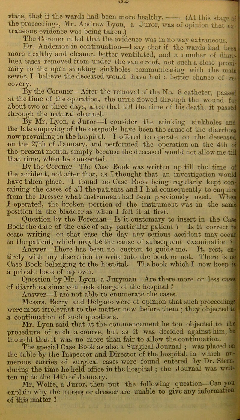 up- state, that if the wards had been more healthy, (At this starve of the proceedings, Mr. Andrew Lyon, a Juror, was of opinion that ex- traneous evidence was being taken.) The Coroner ruled that the evidence was in no way extraneous. i Dr. Anderson in continuation—Isay that if the wards had been more healthy and cleaner, better ventilated, and a number of diarr- hoea cases removed from under the same roof, not such a close proxi- mity to the open stinking sinkholes communicating with the main sewer, I believe the deceased would have had a better chance of re- covery. By the Coroner—After the removal of the No. 8 catheter, pass d at the time of the operation, the urine flowed through the wound for about two or three days, after that till the time of his death, it passed through the natural channel. By Mr. Lyon, a Juror—I consider the stinking sinkholes and the late emptying of the cesspools have been the cause of the diarrhoea now prevailing in the hospital. I offered to operate on the deceased on the 27th of January, and performed the operation on the 4th of the present month, simply because the deceased would not allow me tiff that time, when he consented. By the Coroner—The Case Book was written up till the time of the accident, not after that, as I thought that an investigation would have taken place. I found no Case Book being regularly kept con-1 taining the cases of all the patients and I had consequently to enquired from the Dresser what instrument had been previously used. When I operated, the broken portion of the instrument was in the samoil position in the bladder as when I felt it at first. Question by the Foreman—Is it customary to insert in the Cas< Book the date of the case of any particular patient 1 Is it correct to cease writing on that case the day any serious accident may occui to the patient, which may be the cause of subsequent examination ? Answer—There has been no custom to guide me. It, rest, en- tirely with my discretion to 'write into the book or not. There is n< Case Book belonging to the hospital. The book which I now keep a private book of my own. Question by Mr. Lyon, a Juryman—Are there more or less case of diarrhoea since you took charge of the hospital I Answer—I am not able to enumerate the cases. Messrs. Berry and Delgado Avere of opinion that such proceedings were most irrelevant to the matter now before them : they objected to a continuation of such questions. Mr. Lyon said that at the commencement he too objected to the procedure of such a course, but as it was decided against him, he thought that it was no more than fair to allow the continuation. The special Case Book as also a Surgical Journal ; Avas placed on the table by the Inspector and Director of the hospital, in which nu- merous entries of surgical cases Avere found entered by Dr. Stern, during the time he held office in the hospital ; the Journal Avas Avri;- ten up to the 14th of January. Mr. Wolfe, a Juror, then put the folloAving question—Can you -explain Avhy the nurses or dresser are unable to give any information of this matter 'l