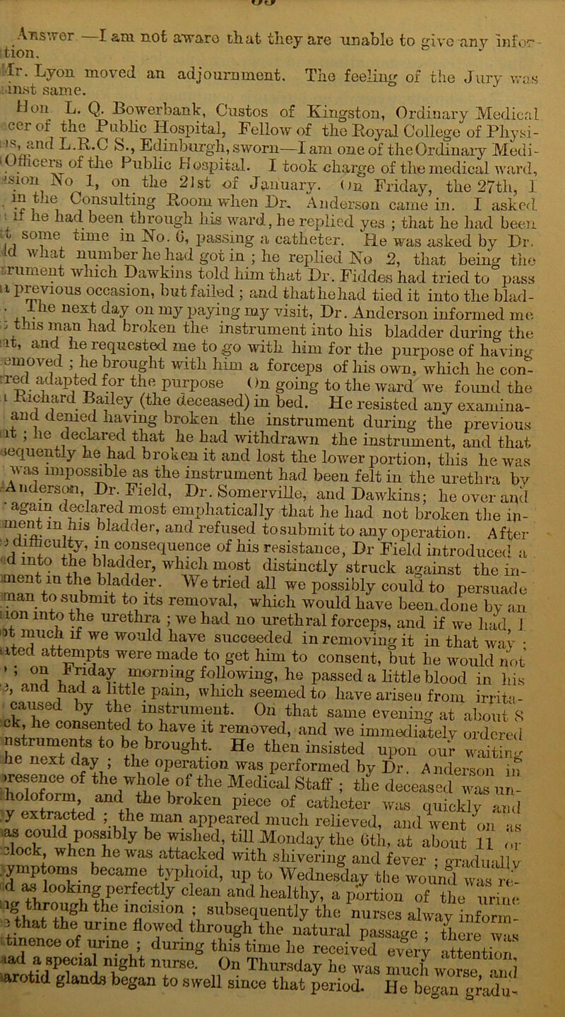 The feeling of the Jury was (it Answer tion. llr. Lyon moved an adjournment. ■inst same. Hon L- Q- Bowerbank, Gustos of Kingston, Ordinary Medical eer of the Public Hospital, Fellow of the Royal College of Phy si- L.R.C S., Edinburgh, sworn—I am one of theOrdinary Medi- I mceis of the Public Hospital. I took charge of the medical ward, vision No 1, on the 21st of January. On Friday, the 27tli, 1 m tne Consulting Room when Dr. Anderson came in. I asked t it he had been through his ward, he replied yes ; that he had been •, solne time in No. G, passing a catheter. He was asked by Dr. c av iat number he had got in ; he replied No 2, that being the T.rument which Dawkins told him that Dr, Fiddes had tried to pass II previous occasion, hut failed ; and thathehad tied it into the blad- +i ■ 16 neV j y ou my paying rQy 'visit, Dr. Anderson informed me ; tins man had broken the instrument into his bladder during the i , and he lequested me to go with him for the purpose of having amoved ; he brought with him a forceps of his own, which he con- red adapted for the purpose ()n going to the ward we foimd the i Richard Bailey (the deceased) in bed. He resisted any examina- and denied having broken the instrument during the previous , ie declared that he had withdrawal the instrument, and that aequently he had broken it and lost the lower portion, this he was was impossible as the instrument had been felt in the urethra by Anderson, Dr. Field, Dr. Somerville, and Dawkins; he over anil again declared most emphatically that he had not broken the in- rnent m his bladder, and refused tosubmit to any operation. After i difhculty, m consequence of his resistance, Dr Field introduced a B ^st distinctly struck against the in - man Vo V bl,a?dex‘ VV 6 trfd a11 we Possibly could to persuade submit to its removal, which would have been.done by ail 11.0n int° urethra ; we had no urethral forceps, and if we had 1 A TV lf We W01lld liave succeeded in removing it in that wav • uted attempts were made to get him to consent, but he would not ’ ’ °o if j mg following, he passed a little blood in his and had a little pain, which seemed to have arisen from irritn- caused by the instrument. On that same evening at about 8 ck, he consented to have it removed, and we immediately ordered nstruments to be brought. He then insisted upon our waiting he next day; the operation was performed by Dr. Anderson in .resence of the whole of the Medical Staff ; the deceased was u - holoform and the broken piece of catheter was quick!yam! y extracted ; the man appeared much relieved, and went on as VnVU VP°Sllb y be tiH Monday the Gtli, at about 11 or dock when he was attacked with shivering and fever ; gradually jymptoms became typhoid, up to Wednesday the wound was re- d as looking perfectly clean and healthy, a portion of the urine HhVfVr the 1 flC1S1V h 3ubstqUentJy tllc nurses alway inform- tbef Urme floAed through the natural passage ; there was tmenceof urine ; during this time he received every attention tad a special night nurse. On Thursday he was much worse Z] *arotid glands began to swell since that period. He began gradu-