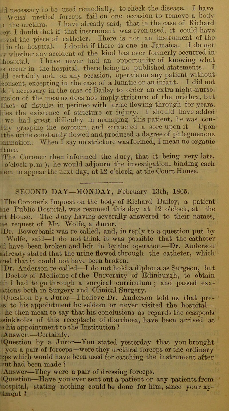 ill necessary to be used remedially, to check the disease. I have Weiss’ uretlial forceps fail on one occasion to remove a body i the urethra. X have already said, that in the case of Richard ev, I doubt that if that instrument was even used, it could have , ,ved the piece of catheter. There is not an instrument of the in the hospital. I doubt if there is one in Jamaica. I do not iv tv whether any accident of the kind has ever formerly occurred in ihospital. X have never had an opportunity of knowing what .s occur in the hospital, there being no published statements. I ; id certainly not, on any occasion, operate on any patient without i\consent, excepting in the case of a lunatic or an infant. I did not kk it necessary in the case of Bailey to order an extra night-nurse. [i:usion of the meatus does not imply stricture of the urethra, but fact of fistulae in perineo with urine flowing through for years, dies the existence of stricture or injury. I should have added we had great difficulty in managing this patient, he was con- ittly grasping the scrotum, and scratched a sore upon it Upon rthe urine constantly flowed and produced a degree of phlegmenous animation. When I say no stricture was formed, I mean no organic :t:ture. The Coroner then informed the Jury, that it being very late, o'clock p.m ), he would adjourn the investigation, binding each : iem to appear the next day, at 12 o’clock, at the Court House. SECOND DAT—MONDAY, February 13th, 1865. The Coroner’s Inquest on the body of Richard Bailey, a patient die Public Hospital, was resumed this day at 12 o’clock, at the rrt House. The Jury having severally answered to their names, lie request of Mr. Wolfe, a Juror. ■ Dr. Bowerbank was re-called, and, in reply to a question put by Wolfe, said—I do not think it was possible that the catheter 1 have been broken and left in by the operator.—Dr. Anderson aalready stated that the urine flowed through the catheter, which rved that it could not have been broken. Dr. Anderson re-called—I do not hold a diploma as Surgeon, but Doctor of Medicine of the University of Edinburgh, to obtain h I had to go through a surgical curriculum; and passed exa- ctions both in Surgery and Clinical Surgery. 1 Question by a Juror—I believe Dr. Anderson told us that pre- is-s to his appointment he seldom or never visited the hospital— he then mean to say that his conclusions as regards the cesspools .'sinkholes of this receptacle of diarrhoea, have been arrived at : i his appointment to the Institution ? A nswer. —Certainly. 'Question by a Juror—You stated yesterday that you brought you a pair of forceps—were they urethral forceps or the ordinary ops which would have been used for catching the instrument after !ut had been made ? Answer—They were a pair of dressing forceps. 'Question—Have you ever sent out a patient or any patients from hospital, stating nothing could be done for him, since your ap- ttmqjit ?