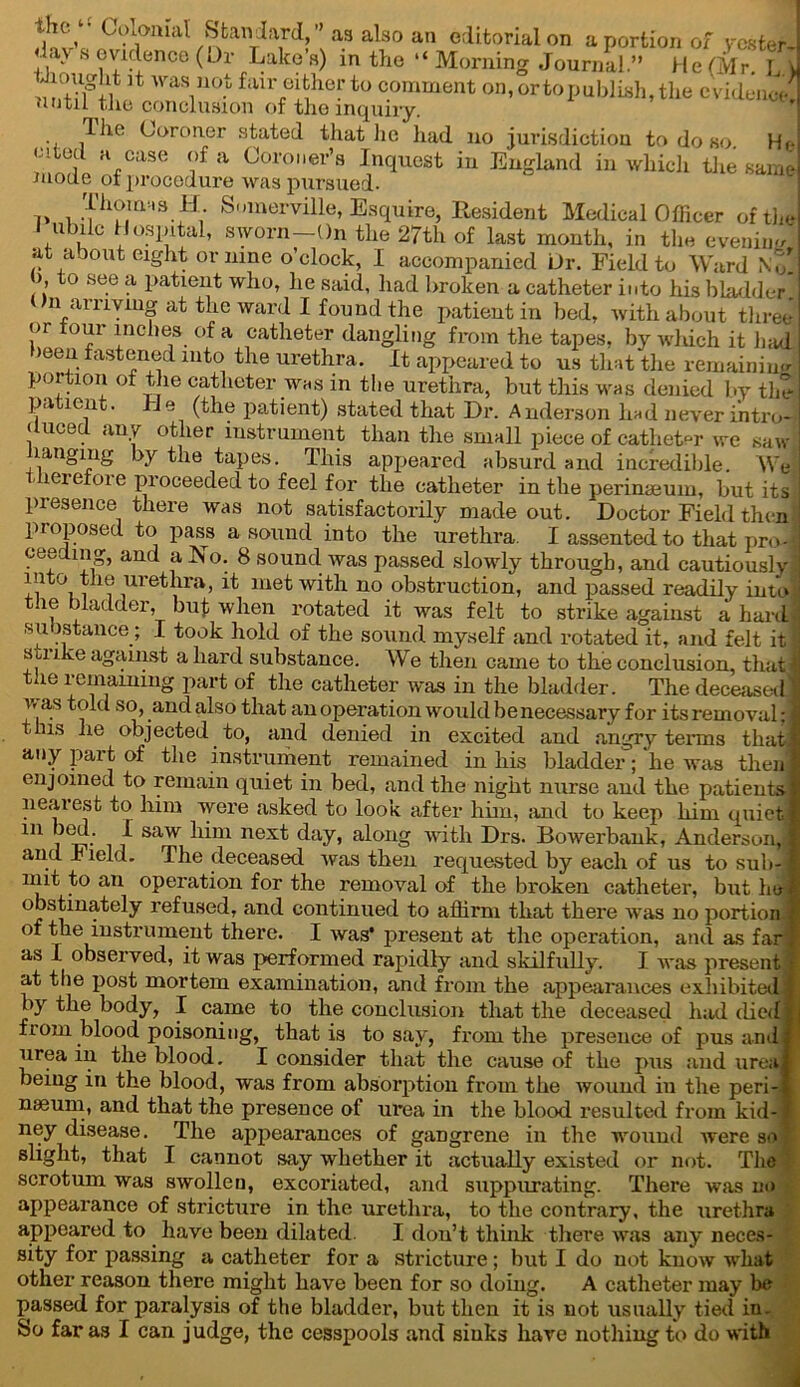 the. Colonial Standard,” as also an editorial on a portion of vcster days evidence (Or Lake’s) in the “Morning Journal” He(Mr”u 5t was not hur either to comment on, or to publish, the evidence! until the conclusion of the inquiry. The Coroner stated that lie had no jurisdiction to do so Hr- <nted a case of a Coroner’s Inquest in England in which the same mode ot procedure was pursued- Thom-.s H Somerville, Esquire- Resident Medical Officer of the i ubile Hospital, sworn—On the 27th of last month, in the eveniim at about eight or nine o’clock, I accompanied Ur. Field to Ward No! ), to see a patient who, he said, had broken a catheter into his bladder* On arriving at the ward I found the patient in bed, with about three or tour i nches of a catheter dangling from the tapes, by which it had been fastened into the urethra. It appeared to us that the remaining portion ot the catheter was in the urethra, but this was denied by the patient. J J e (the patient) stated that Dr. A nderson liad never intro- duced any other instrument than the small piece of catheter we saw Hanging by the tapes. This appeared absurd and incredible. We lerefore proceeded to feel for the catheter in the perinaeum, but its presence there was not satisfactorily made out. Doctor Field then proposed to pass a sound into the urethra. I assented to that proJ ceeding, and alio. 8 sound was passed slowly through, and cautious!v into the urethra, it met with no obstruction, and passed readily into the bladder, but when rotated it was felt to strike against a hard- su Jstance; I took hold of the sound myself and rotated it, and felt it strike against a hard substance. We then came to the conclusion, that the remaining part of the catheter was in the bladder. The deceased V as told so, and also that an operation would be necessary for its removal: 'lls ■*ie °hjected to, and denied in excited and angry terms that any part of the instrument remained in his bladder; 'he was then enjoined to remain quiet in bed, and the night nurse and the patients- nearest to him were asked to look after him, and to keep him quiet 111 j ^ saw next day, along with Drs. Bowerbank, Anderson, and r leld. The deceased was then requested by each of us to sub- mit to an operation for the removal of the broken catheter, but he obstinately refused, and continued to affirm that there was no portion of the instrument there. I was* present at the operation, and as far as I observed, it was performed rapidly and skilfully. I was present at the post mortem examination, and from the appearances exhibited by the body, I came to the conclusion that the deceased had died from blood poisoning, that is to say, from the presence of pus and urea in the blood. I consider that the cause of the pus and urea being in the blood, was from absorption from the wound in the peri- nseum, and that the presence ot uvea in the blood resulted from kid- ney disease. The appearances of gangrene in the wound were so slight, that I cannot say whether it actually existed or not. The scrotum was swollen, excoriated, and suppurating. There was no appearance of stricture in the urethra, to the contrary, the urethra appeared to have been dilated. I don’t think there was any neces- sity for passing a catheter for a stricture; but I do not know what other reason there might have been for so doing. A catheter may be passed for paralysis of the bladder, but then it is not usually tied in.